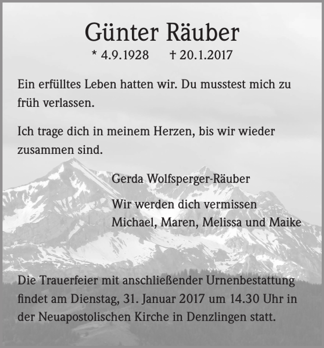 <p>Günter Räuber<br />* 4.9.1928</p><p>† 20.1.2017</p><p>Ein erfülltes Leben hatten wir. Du musstest mich zu<br />früh verlassen.<br />Ich trage dich in meinem Herzen, bis wir wieder<br />zusammen sind.<br />Gerda Wolfsperger-Räuber<br />Wir werden dich vermissen<br />Michael, Maren, Melissa und Maike</p><p>Die Trauerfeier mit anschließender Urnenbestattung<br />findet am Dienstag, 31. Januar 2017 um 14.30 Uhr in<br />der Neuapostolischen Kirche in Denzlingen statt.</p>