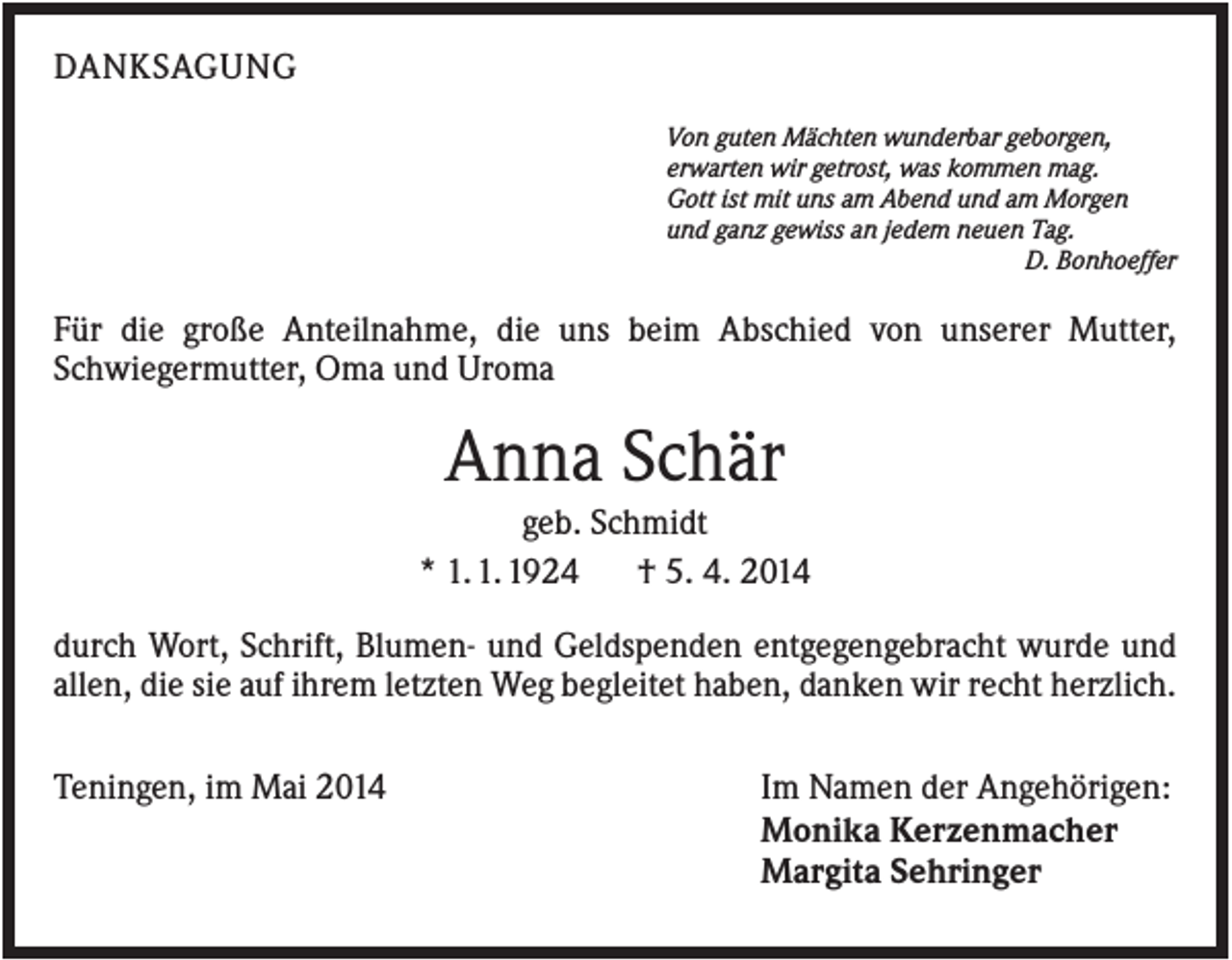 <p>DANKSAGUNG<br />Von guten Mächten wunderbar geborgen,<br />erwarten wir getrost, was kommen mag.<br />Gott ist mit uns am Abend und am Morgen<br />und ganz gewiss an jedem neuen Tag.<br />D. Bonhoeffer</p><p>Für die große Anteilnahme, die uns beim Abschied von unserer Mutter,<br />Schwiegermutter, Oma und Uroma</p><p>Anna Schär<br />geb. Schmidt<br />* 1. 1. 1924<br />† 5. 4. 2014<br />durch Wort, Schrift, Blumen- und Geldspenden entgegengebracht wurde und<br />allen, die sie auf ihrem letzten Weg begleitet haben, danken wir recht herzlich.<br />Teningen, im Mai 2014</p><p>Im Namen der Angehörigen:<br />Monika Kerzenmacher<br />Margita Sehringer</p>