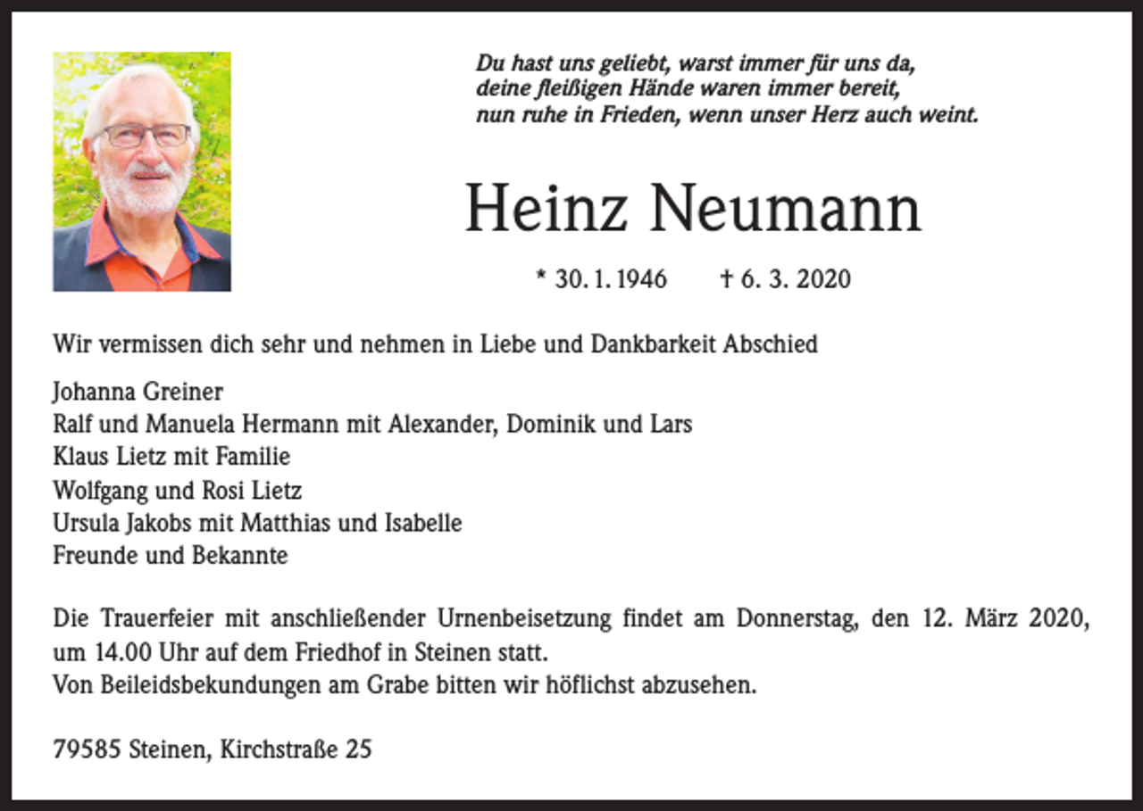 <p>Du hast uns geliebt, warst immer für uns da,<br />deine fleißigen Hände waren immer bereit,<br />nun ruhe in Frieden, wenn unser Herz auch weint.</p><p>Heinz Neumann<br />* 30. 1. 1946 † 6. 3. 2020<br />Wir vermissen dich sehr und nehmen in Liebe und Dankbarkeit Abschied<br />Johanna Greiner<br />Ralf und Manuela Hermann mit Alexander, Dominik und Lars<br />Klaus Lietz mit Familie<br />Wolfgang und Rosi Lietz<br />Ursula Jakobs mit Matthias und Isabelle<br />Freunde und Bekannte<br />Die Trauerfeier mit anschließender Urnenbeisetzung findet am Donnerstag, den 12. März 2020,<br />um 14.00 Uhr auf dem Friedhof in Steinen statt.<br />Von Beileidsbekundungen am Grabe bitten wir höflichst abzusehen.<br />79585 Steinen, Kirchstraße 25</p>