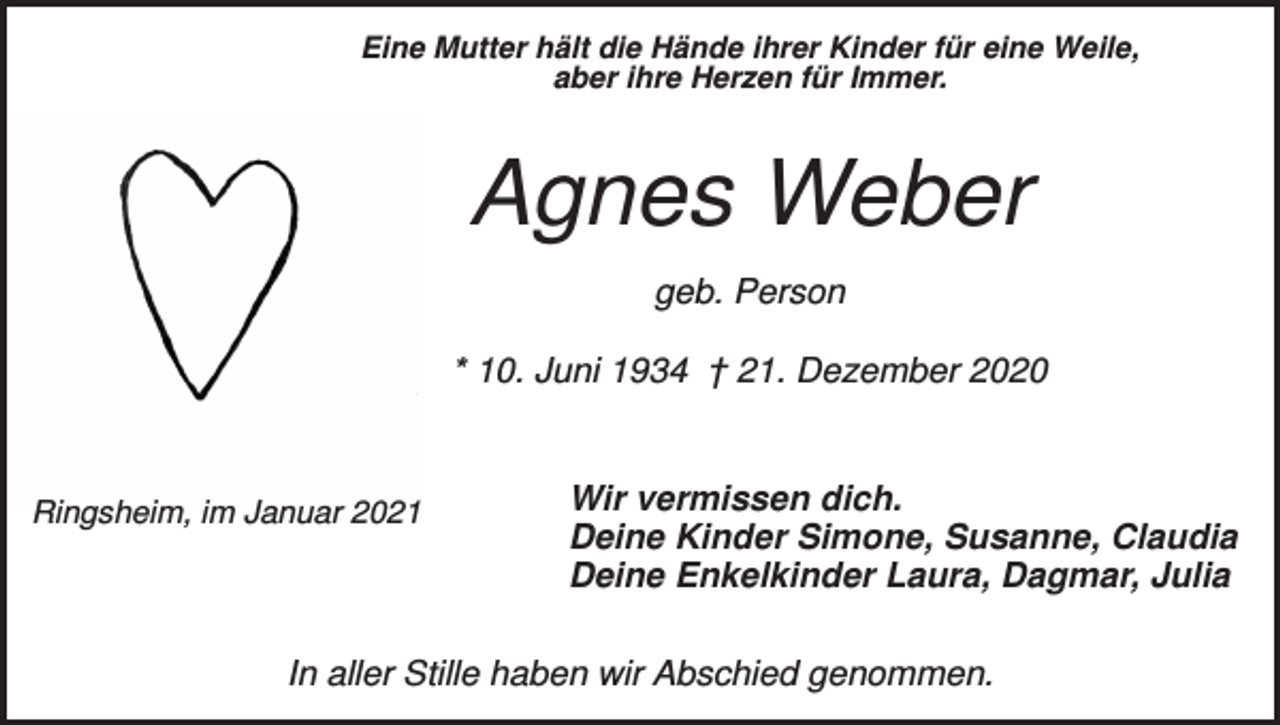 <p>Eine Mutter hält die Hände ihrer Kinder für eine Weile,<br />aber ihre Herzen für Immer.</p><p>Agnes Weber<br />geb. Person<br />* 10. Juni 1934 † 21. Dezember 2020</p><p>Ringsheim, im Januar 2021</p><p>Wir vermissen dich.<br />Deine Kinder Simone, Susanne, Claudia<br />Deine Enkelkinder Laura, Dagmar, Julia</p><p>In aller Stille haben wir Abschied genommen.</p>