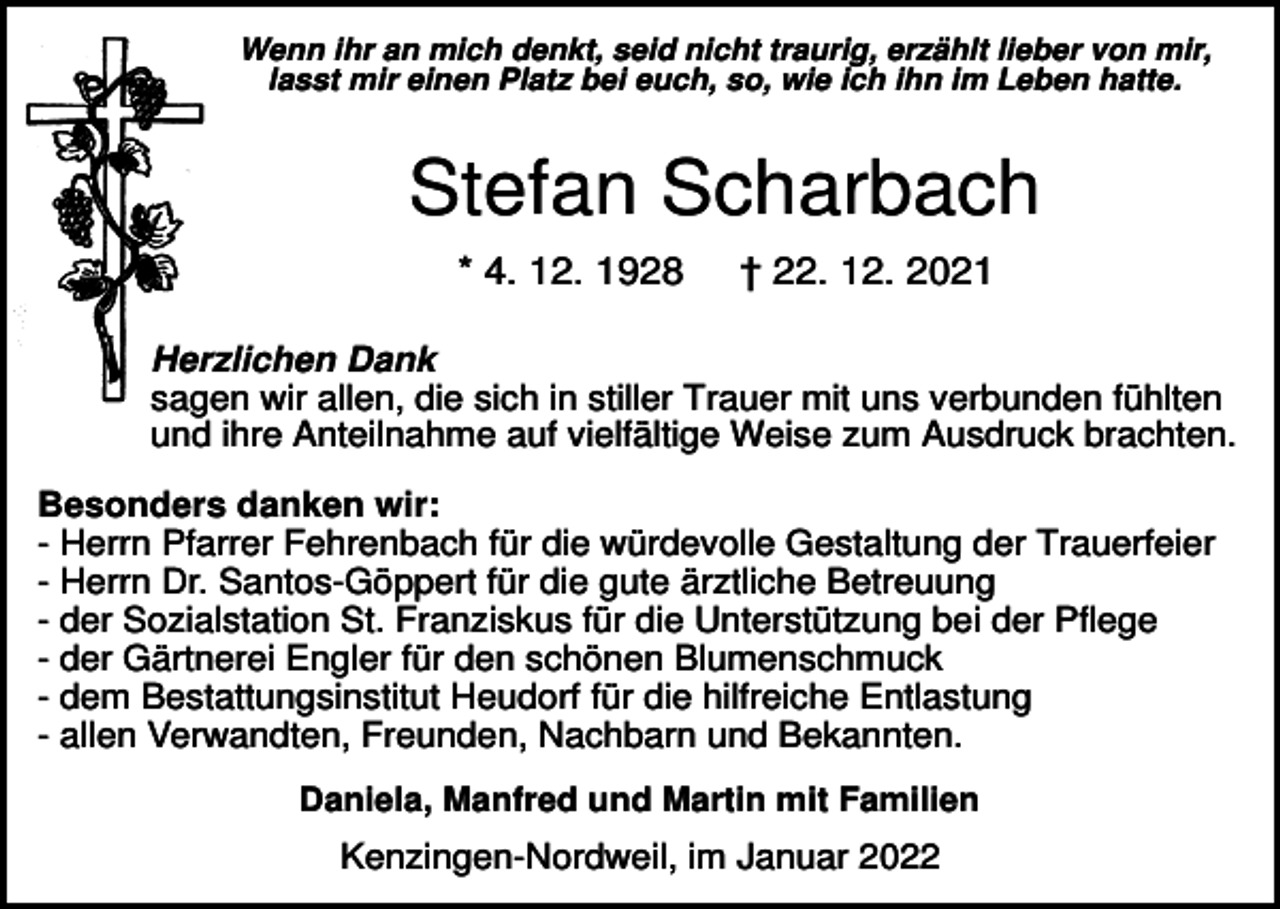<p>Wenn ihr an mich denkt, seid nicht traurig, erzählt lieber von mir,<br />lasst mir einen Platz bei euch, so, wie ich ihn im Leben hatte.</p><p>Stefan Scharbach<br />* 4. 12. 1928</p><p>† 22. 12. 2021</p><p>Herzlichen Dank<br />sagen wir allen, die sich in stiller Trauer mit uns verbunden fühlten<br />und ihre Anteilnahme auf vielfältige Weise zum Ausdruck brachten.<br />Besonders danken wir:<br />- Herrn Pfarrer Fehrenbach für die würdevolle Gestaltung der Trauerfeier<br />- Herrn Dr. Santos-Göppert für die gute ärztliche Betreuung<br />- der Sozialstation St. Franziskus für die Unterstützung bei der Pflege<br />- der Gärtnerei Engler für den schönen Blumenschmuck<br />- dem Bestattungsinstitut Heudorf für die hilfreiche Entlastung<br />- allen Verwandten, Freunden, Nachbarn und Bekannten.<br />Daniela, Manfred und Martin mit Familien</p><p>Kenzingen-Nordweil, im Januar 2022</p>