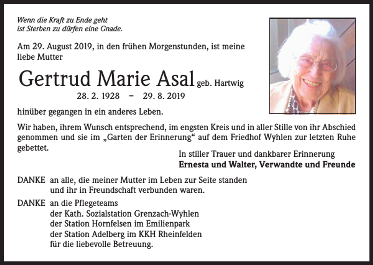<p>Wenn die Kraft zu Ende geht<br />ist Sterben zu dürfen eine Gnade.</p><p>Am 29. August 2019, in den frühen Morgenstunden, ist meine<br />liebe Mutter</p><p>Gertrud Marie Asal</p><p>geb. Hartwig</p><p>28. 2. 1928 – 29. 8. 2019</p><p>hinüber gegangen in ein anderes Leben.<br />Wir haben, ihrem Wunsch entsprechend, im engsten Kreis und in aller Stille von ihr Abschied<br />genommen und sie im „Garten der Erinnerung“ auf dem Friedhof Wyhlen zur letzten Ruhe<br />gebettet.<br />In stiller Trauer und dankbarer Erinnerung<br />Ernesta und Walter, Verwandte und Freunde<br />DANKE an alle, die meiner Mutter im Leben zur Seite standen<br />und ihr in Freundschaft verbunden waren.<br />DANKE an die Pflegeteams<br />der Kath. Sozialstation Grenzach-Wyhlen<br />der Station Hornfelsen im Emilienpark<br />der Station Adelberg im KKH Rheinfelden<br />für die liebevolle Betreuung.</p>