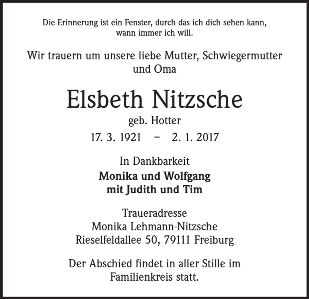 <p>Die Erinnerung ist ein Fenster, durch das ich dich sehen kann,<br />wann immer ich will.</p><p>Wir trauern um unsere liebe Mutter, Schwiegermutter<br />und Oma</p><p>Elsbeth Nitzsche<br />geb. Hotter<br />17. 3. 1921 – 2. 1. 2017<br />In Dankbarkeit<br />Monika und Wolfgang<br />mit Judith und Tim<br />Traueradresse<br />Monika Lehmann-Nitzsche<br />Rieselfeldallee 50, 79111 Freiburg<br />Der Abschied findet in aller Stille im<br />Familienkreis statt.</p>