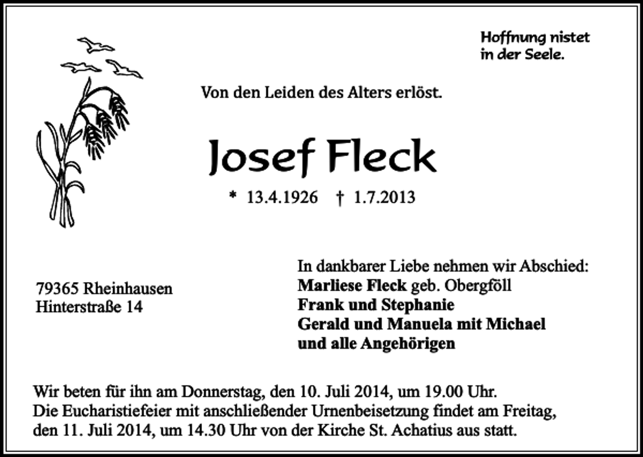 <p>Hoffnung nistet<br />in der Seele.</p><p>Von den Leiden des Alters erlöst.</p><p>Josef Fleck<br />* 13.4.1926</p><p>79365 Rheinhausen<br />Hinterstraße 14</p><p>† 1.7.2013</p><p>In dankbarer Liebe nehmen wir Abschied:<br />Marliese Fleck geb. Obergföll<br />Frank und Stephanie<br />Gerald und Manuela mit Michael<br />und alle Angehörigen</p><p>Wir beten für ihn am Donnerstag, den 10. Juli 2014, um 19.00 Uhr.<br />Die Eucharistiefeier mit anschließender Urnenbeisetzung findet am Freitag,<br />den 11. Juli 2014, um 14.30 Uhr von der Kirche St. Achatius aus statt.</p>