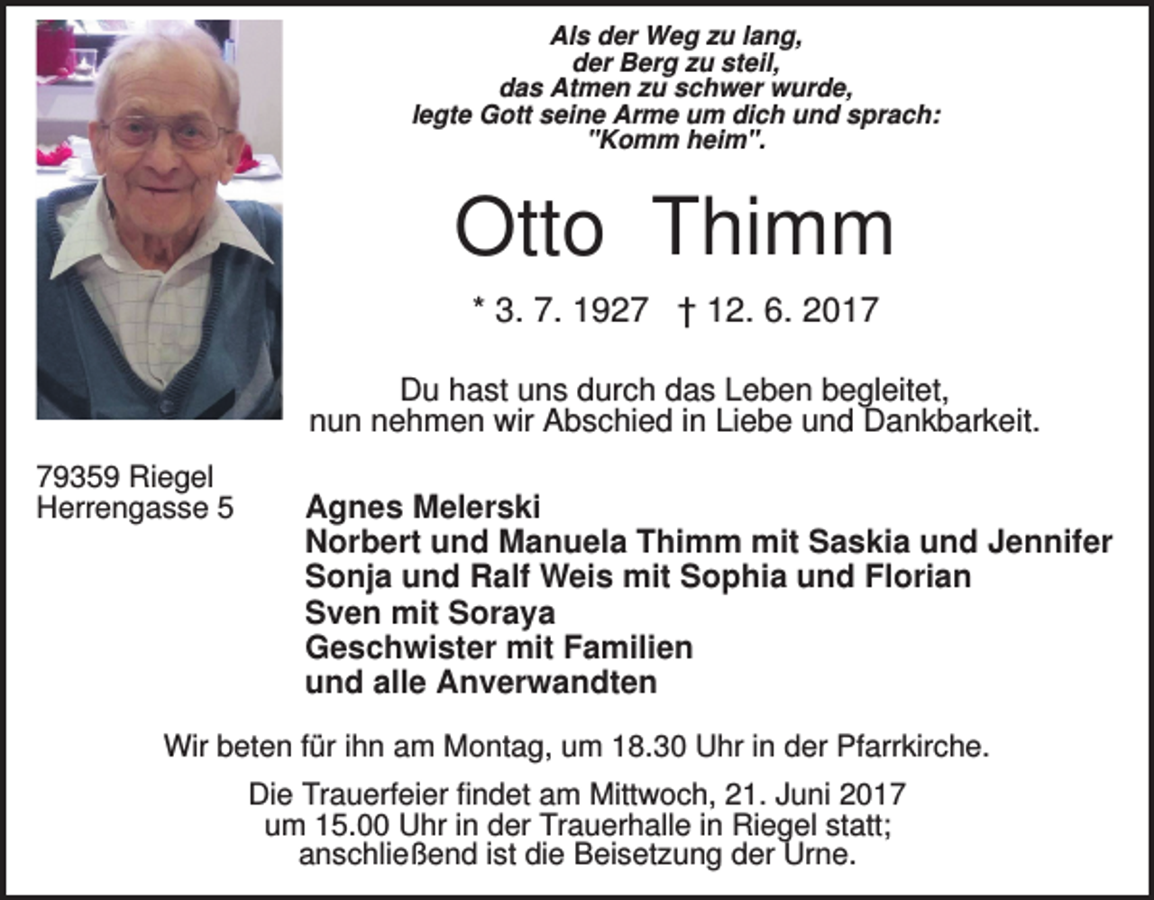 <p>Als der Weg zu lang,<br />der Berg zu steil,<br />das Atmen zu schwer wurde,<br />legte Gott seine Arme um dich und sprach:<br />"Komm heim".</p><p>Otto Thimm<br />* 3. 7. 1927 † 12. 6. 2017<br />Du hast uns durch das Leben begleitet,<br />nun nehmen wir Abschied in Liebe und Dankbarkeit.<br />79359 Riegel<br />Herrengasse 5</p><p>Agnes Melerski<br />Norbert und Manuela Thimm mit Saskia und Jennifer<br />Sonja und Ralf Weis mit Sophia und Florian<br />Sven mit Soraya<br />Geschwister mit Familien<br />und alle Anverwandten</p><p>Wir beten für ihn am Montag, um 18.30 Uhr in der Pfarrkirche.<br />Die Trauerfeier findet am Mittwoch, 21. Juni 2017<br />um 15.00 Uhr in der Trauerhalle in Riegel statt;<br />anschließend ist die Beisetzung der Urne.</p>