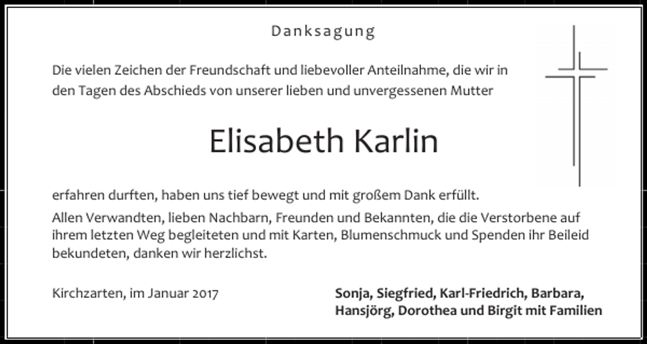 <p>Danksagung<br />Die vielen Zeichen der Freundschaft und liebevoller Anteilnahme, die wir in<br />den Tagen des Abschieds von unserer lieben und unvergessenen Mutter</p><p>Elisabeth Karlin<br />erfahren durften, haben uns tief bewegt und mit großem Dank erfüllt.<br />Allen Verwandten, lieben Nachbarn, Freunden und Bekannten, die die Verstorbene auf<br />ihrem letzten Weg begleiteten und mit Karten, Blumenschmuck und Spenden ihr Beileid<br />bekundeten, danken wir herzlichst.<br />Kirchzarten, im Januar 2017</p><p>Sonja, Siegfried, Karl-Friedrich, Barbara,<br />Hansjörg, Dorothea und Birgit mit Familien</p>