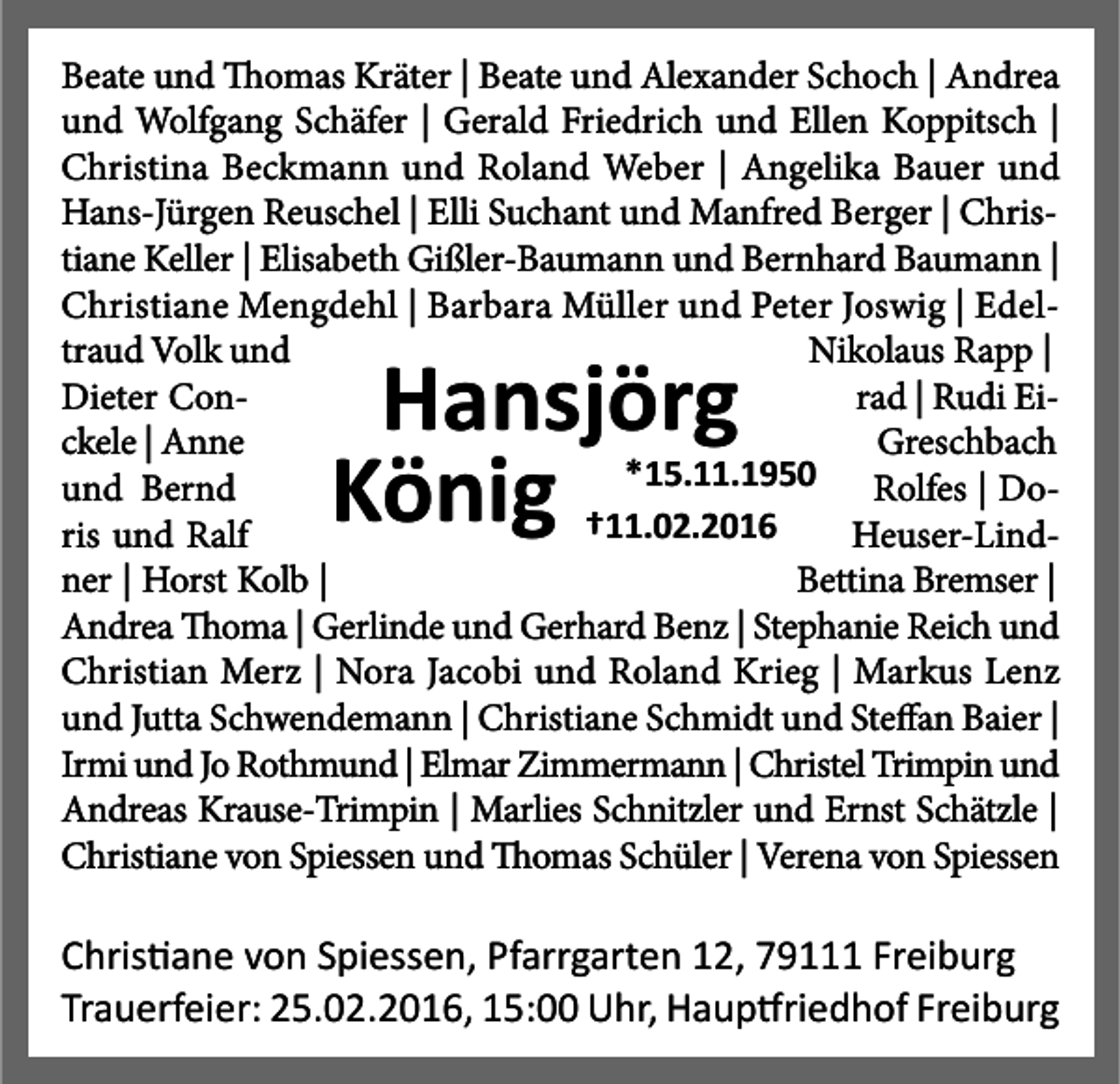 <p>Beate und Thomas Kräter | Beate und Alexander Schoch | Andrea<br />und Wolfgang Schäfer | Gerald Friedrich und Ellen Koppitsch |<br />Christina Beckmann und Roland Weber | Angelika Bauer und<br />Hans-Jürgen Reuschel | Elli Suchant und Manfred Berger | Christiane Keller | Elisabeth Gißler-Baumann und Bernhard Baumann |<br />Christiane Mengdehl | Barbara Müller und Peter Joswig | Edeltraud Volk und<br />Nikolaus Rapp |<br />Dieter Conrad | Rudi Eickele | Anne<br />Greschbach<br />*15.11.1950 Rolfes | Dound Bernd<br />†11.02.2016<br />ris und Ralf<br />Heuser-Lindner | Horst Kolb |<br />Bettina Bremser |<br />Andrea Thoma | Gerlinde und Gerhard Benz | Stephanie Reich und<br />Christian Merz | Nora Jacobi und Roland Krieg | Markus Lenz<br />und Jutta Schwendemann | Christiane Schmidt und Steffan Baier |<br />Irmi und Jo Rothmund | Elmar Zimmermann | Christel Trimpin und<br />Andreas Krause-Trimpin | Marlies Schnitzler und Ernst Schätzle |<br />Christiane von Spiessen und Thomas Schüler | Verena von Spiessen</p><p>Hansjörg<br />König</p><p>Chris ane von Spiessen, Pfarrgarten 12, 79111 Freiburg<br />Trauerfeier: 25.02.2016, 15:00 Uhr, Haup riedhof Freiburg</p>