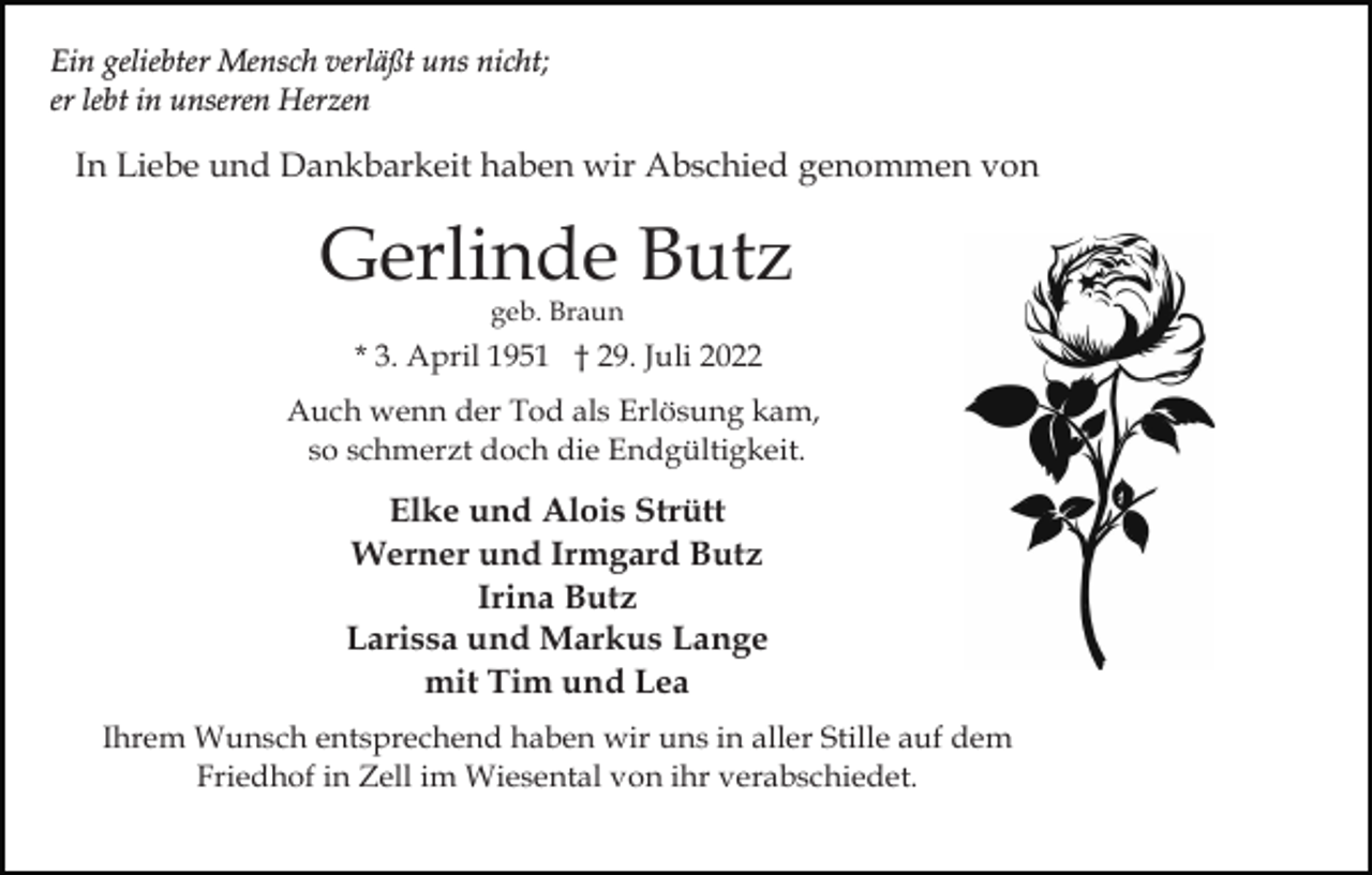 <p>Ein geliebter Mensch verläßt uns nicht;<br />er lebt in unseren Herzen</p><p>In Liebe und Dankbarkeit haben wir Abschied genommen von</p><p>Gerlinde Butz<br />geb. Braun</p><p>* 3. April 1951 † 29. Juli 2022<br />Auch wenn der Tod als Erlösung kam,<br />so schmerzt doch die Endgültigkeit.</p><p>Elke und Alois Strütt<br />Werner und Irmgard Butz<br />Irina Butz<br />Larissa und Markus Lange<br />mit Tim und Lea<br />Ihrem Wunsch entsprechend haben wir uns in aller Stille auf dem<br />Friedhof in Zell im Wiesental von ihr verabschiedet.</p>