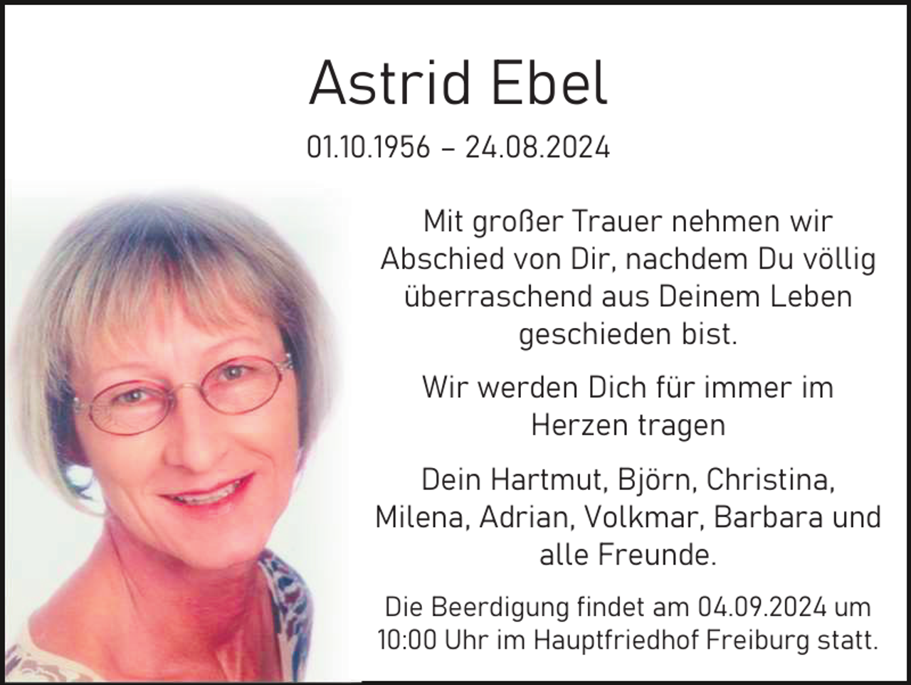 <p>Astrid Ebel<br />01.10.1956 – 24.08.2024<br />Mit großer Trauer nehmen wir<br />Abschied von Dir, nachdem Du völlig<br />überraschend aus Deinem Leben<br />geschieden bist.<br />Wir werden Dich für immer im<br />Herzen tragen<br />Dein Hartmut, Björn, Christina,<br />Milena, Adrian, Volkmar, Barbara und<br />alle Freunde.<br />Die Beerdigung findet am 04.09.2024 um<br />10:00 Uhr im Hauptfriedhof Freiburg statt.</p>