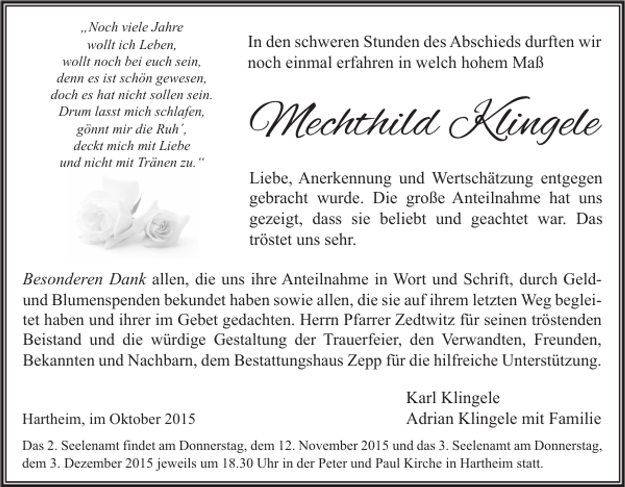 <p>„Noch viele Jahre<br />wollt ich Leben,<br />wollt noch bei euch sein,<br />denn es ist schön gewesen,<br />doch es hat nicht sollen sein.<br />Drum lasst mich schlafen,<br />gönnt mir die Ruh´,<br />deckt mich mit Liebe<br />und nicht mit Tränen zu.“</p><p>In den schweren Stunden des Abschieds durften wir<br />noch einmal erfahren in welch hohem Maß</p><p>Mechthild Klingele<br />Liebe, Anerkennung und Wertschätzung entgegen<br />gebracht wurde. Die große Anteilnahme hat uns<br />gezeigt, dass sie beliebt und geachtet war. Das<br />tröstet uns sehr.</p><p>Besonderen Dank allen, die uns ihre Anteilnahme in Wort und Schrift, durch Geldund Blumenspenden bekundet haben sowie allen, die sie auf ihrem letzten Weg begleitet haben und ihrer im Gebet gedachten. Herrn Pfarrer Zedtwitz für seinen tröstenden<br />Beistand und die würdige Gestaltung der Trauerfeier, den Verwandten, Freunden,<br />Bekannten und Nachbarn, dem Bestattungshaus Zepp für die hilfreiche Unterstützung.<br />Hartheim, im Oktober 2015</p><p>Karl Klingele<br />Adrian Klingele mit Familie</p><p>Das 2. Seelenamt findet am Donnerstag, dem 12. November 2015 und das 3. Seelenamt am Donnerstag,<br />dem 3. Dezember 2015 jeweils um 18.30 Uhr in der Peter und Paul Kirche in Hartheim statt.</p>