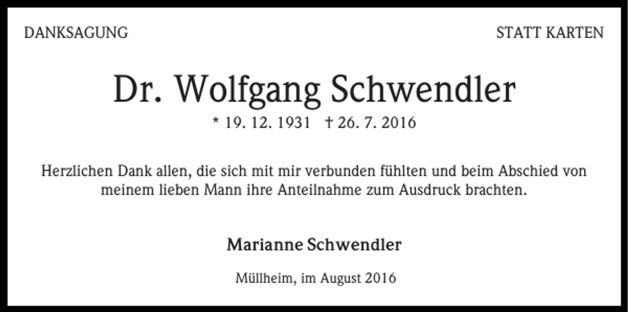 <p>DANKSAGUNG</p><p>STATT KARTEN</p><p>Dr. Wolfgang Schwendler<br />* 19. 12. 1931 † 26. 7. 2016<br />Herzlichen Dank allen, die sich mit mir verbunden fühlten und beim Abschied von<br />meinem lieben Mann ihre Anteilnahme zum Ausdruck brachten.<br />Marianne Schwendler<br />Müllheim, im August 2016</p>