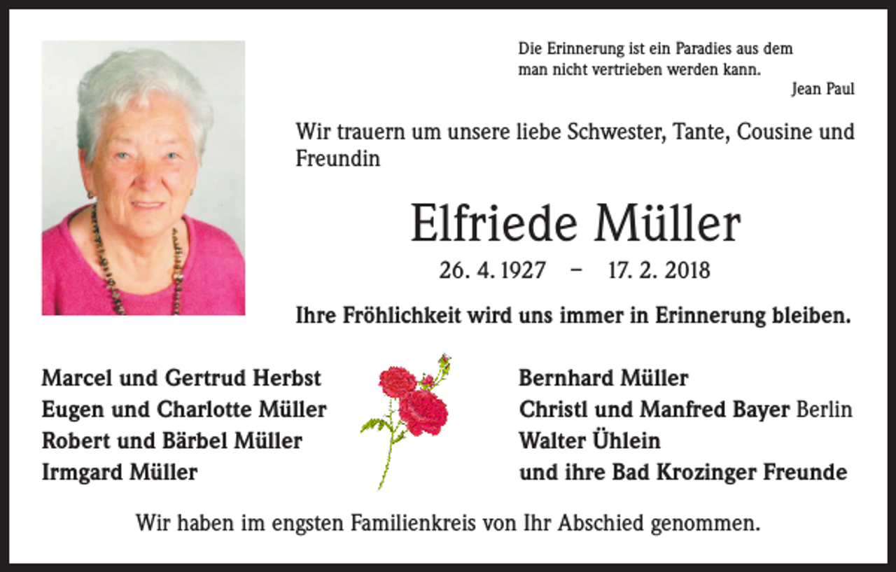 <p>Die Erinnerung ist ein Paradies aus dem<br />man nicht vertrieben werden kann.</p><p>Jean Paul</p><p>Wir trauern um unsere liebe Schwester, Tante, Cousine und<br />Freundin</p><p>Elfriede Müller<br />26. 4. 1927 – 17. 2. 2018<br />Ihre Fröhlichkeit wird uns immer in Erinnerung bleiben.<br />Marcel und Gertrud Herbst<br />Eugen und Charlotte Müller<br />Robert und Bärbel Müller<br />Irmgard Müller</p><p>Bernhard Müller<br />Christl und Manfred Bayer Berlin<br />Walter Ühlein<br />und ihre Bad Krozinger Freunde</p><p>Wir haben im engsten Familienkreis von Ihr Abschied genommen.</p>