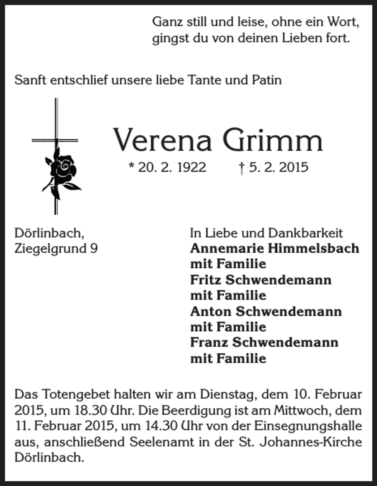 <p>Ganz still und leise, ohne ein Wort,<br />gingst du von deinen Lieben fort.<br />Sanft entschlief unsere liebe Tante und Patin</p><p>Verena Grimm<br />* 20. 2. 1922</p><p>Dörlinbach,<br />Ziegelgrund 9</p><p>† 5. 2. 2015</p><p>In Liebe und Dankbarkeit<br />Annemarie Himmelsbach<br />mit Familie<br />Fritz Schwendemann<br />mit Familie<br />Anton Schwendemann<br />mit Familie<br />Franz Schwendemann<br />mit Familie</p><p>Das Totengebet halten wir am Dienstag, dem 10. Februar<br />2015, um 18.30 Uhr. Die Beerdigung ist am Mittwoch, dem<br />11. Februar 2015, um 14.30 Uhr von der Einsegnungshalle<br />aus, anschließend Seelenamt in der St. Johannes-Kirche<br />Dörlinbach.</p>