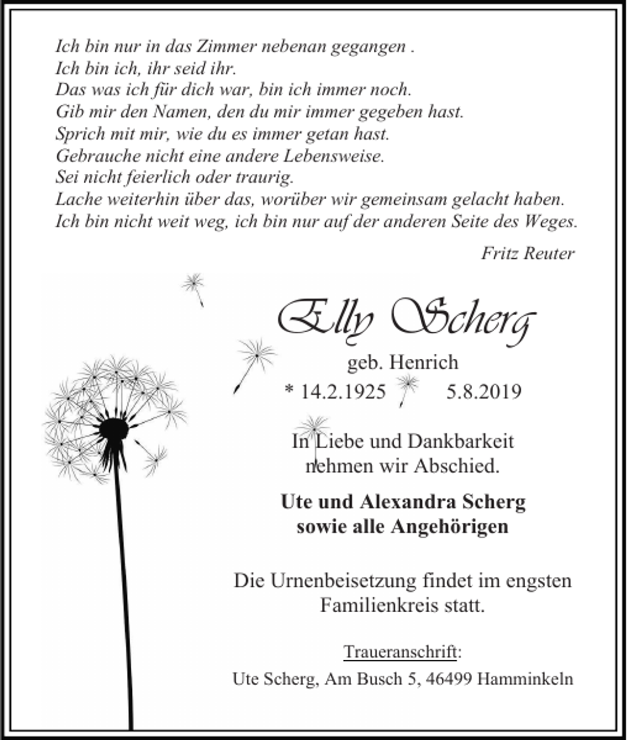 <p>Ich bin nur in das Zimmer nebenan gegangen .<br />Ich bin ich, ihr seid ihr.<br />Das was ich für dich war, bin ich immer noch.<br />Gib mir den Namen, den du mir immer gegeben hast.<br />Sprich mit mir, wie du es immer getan hast.<br />Gebrauche nicht eine andere Lebensweise.<br />Sei nicht feierlich oder traurig.<br />Lache weiterhin über das, worüber wir gemeinsam gelacht haben.<br />Ich bin nicht weit weg, ich bin nur auf der anderen Seite des Weges.<br />Fritz Reuter</p><p>Elly Scherg<br />geb. Henrich<br />* 14.2.192.8.2019<br />In Liebe und Dankbarkeit<br />nehmen wir Abschied.<br />Ute und Alexandra Scherg<br />sowie alle Angehörigen<br />Die Urnenbeisetzung findet im engsten<br />Familienkreis statt.<br />Traueranschrift:<br />Ute Scherg, Am Busch 5, 46499 Hamminkeln</p>