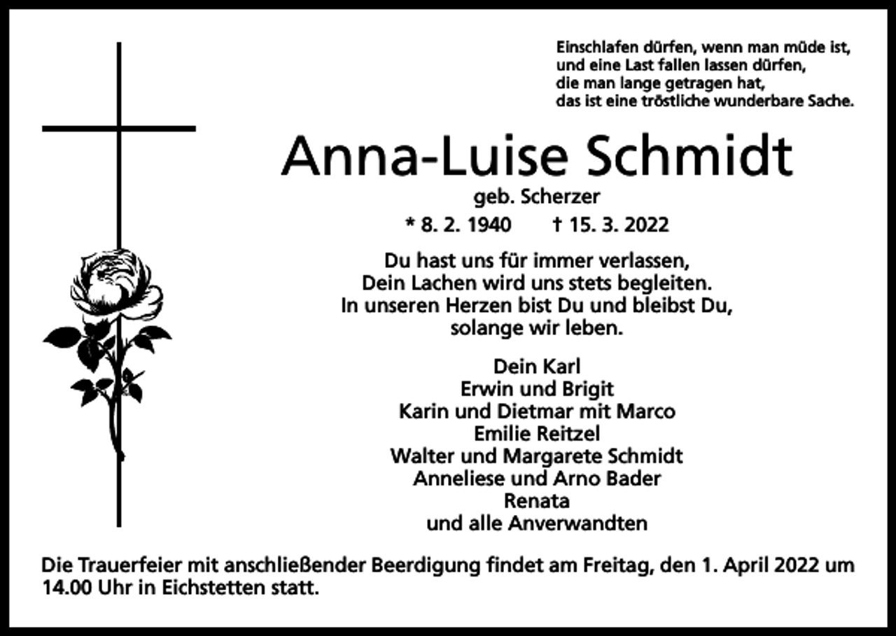 <p>Einschlafen dürfen, wenn man müde ist,<br />und eine Last fallen lassen dürfen,<br />die man lange getragen hat,<br />das ist eine tröstliche wunderbare Sache.</p><p>Anna-Luise Schmidt<br />geb. Scherzer<br />* 8. 2. 1940 † 15. 3. 2022</p><p>Du hast uns für immer verlassen,<br />Dein Lachen wird uns stets begleiten.<br />In unseren Herzen bist Du und bleibst Du,<br />solange wir leben.<br />Dein Karl<br />Erwin und Brigit<br />Karin und Dietmar mit Marco<br />Emilie Reitzel<br />Walter und Margarete Schmidt<br />Anneliese und Arno Bader<br />Renata<br />und alle Anverwandten<br />Die Trauerfeier mit anschließender Beerdigung findet am Freitag, den 1. April 2022 um<br />14.00 Uhr in Eichstetten statt.</p>