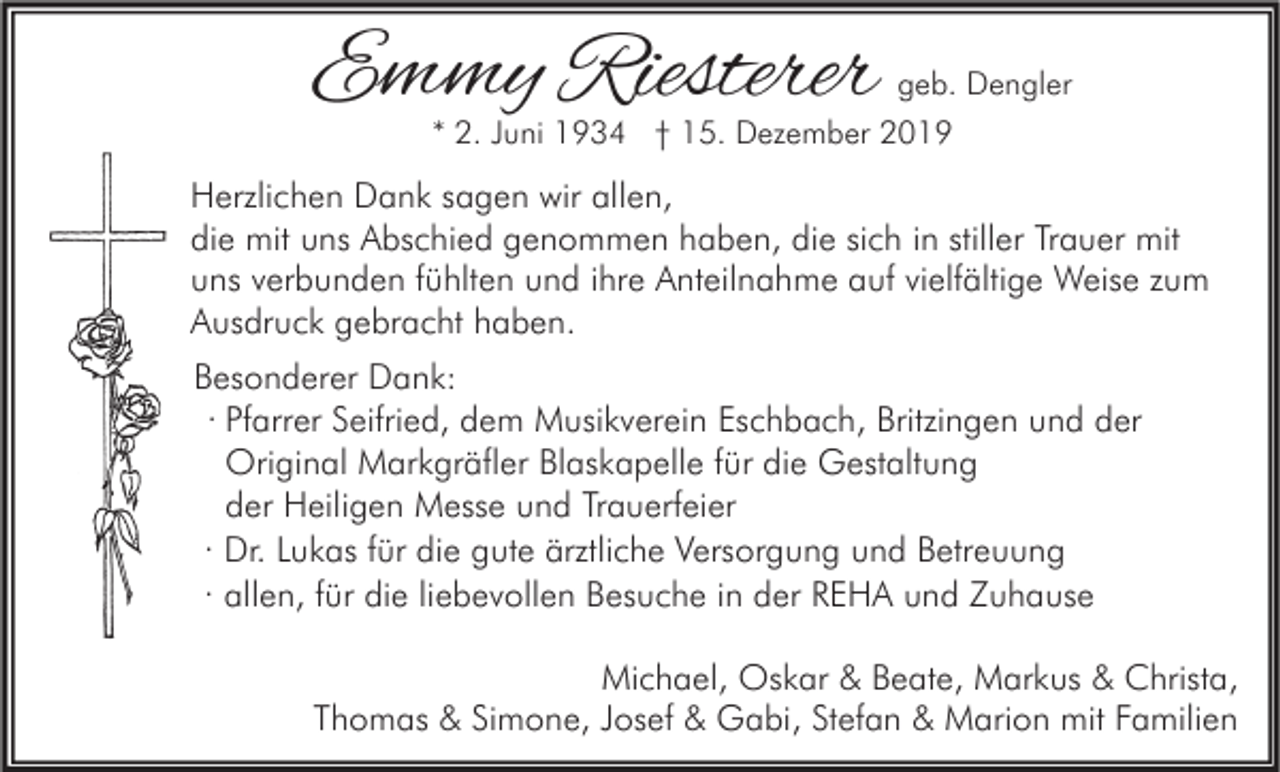 <p>Emmy Riesterer</p><p>geb. Dengler<br />* 2. Juni 1934 † 15. Dezember 2019</p><p>Herzlichen Dank sagen wir allen,<br />die mit uns Abschied genommen haben, die sich in stiller Trauer mit<br />uns verbunden fühlten und ihre Anteilnahme auf vielfältige Weise zum<br />Ausdruck gebracht haben.<br />Besonderer Dank:<br />· Pfarrer Seifried, dem Musikverein Eschbach, Britzingen und der<br />Original Markgräfler Blaskapelle für die Gestaltung<br />der Heiligen Messe und Trauerfeier<br />· Dr. Lukas für die gute ärztliche Versorgung und Betreuung<br />· allen, für die liebevollen Besuche in der REHA und Zuhause<br />Michael, Oskar &amp; Beate, Markus &amp; Christa,<br />Thomas &amp; Simone, Josef &amp; Gabi, Stefan &amp; Marion mit Familien</p>