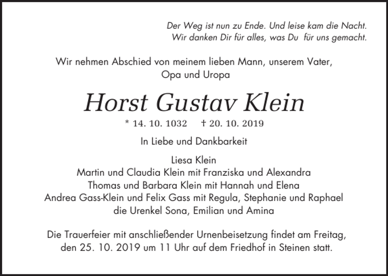 <p>Der Weg ist nun zu Ende. Und leise kam die Nacht.<br />Wir danken Dir für alles, was Du für uns gemacht.</p><p>Wir nehmen Abschied von meinem lieben Mann, unserem Vater,<br />Opa und Uropa</p><p>Horst Gustav Klein<br />* 14. 10. 1032</p><p>† 20. 10. 2019</p><p>In Liebe und Dankbarkeit<br />Liesa Klein<br />Martin und Claudia Klein mit Franziska und Alexandra<br />Thomas und Barbara Klein mit Hannah und Elena<br />Andrea Gass-Klein und Felix Gass mit Regula, Stephanie und Raphael<br />die Urenkel Sona, Emilian und Amina<br />Die Trauerfeier mit anschließender Urnenbeisetzung findet am Freitag,<br />den 25. 10. 2019 um 11 Uhr auf dem Friedhof in Steinen statt.</p>
