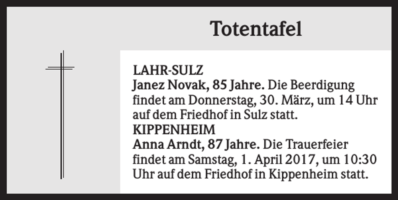 <p>Totentafel<br />LAHR-SULZ<br />Janez Novak, 85 Jahre. Die Beerdigung<br />findet am Donnerstag, 30. März, um 14 Uhr<br />auf dem Friedhof in Sulz statt.<br />KIPPENHEIM<br />Anna Arndt, 87 Jahre. Die Trauerfeier<br />findet am Samstag, 1. April 2017, um 10:30<br />Uhr auf dem Friedhof in Kippenheim statt.</p>