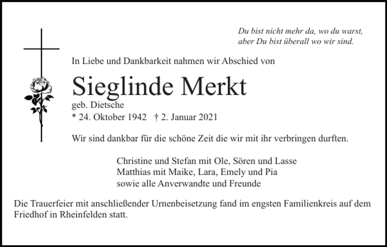 <p>Du bist nicht mehr da, wo du warst,<br />aber Du bist überall wo wir sind.</p><p>In Liebe und Dankbarkeit nahmen wir Abschied von</p><p>Sieglinde Merkt<br />geb. Dietsche<br />* 24. Oktober 1942 † 2. Januar 2021</p><p>Wir sind dankbar für die schöne Zeit die wir mit ihr verbringen durften.<br />Christine und Stefan mit Ole, Sören und Lasse<br />Matthias mit Maike, Lara, Emely und Pia<br />sowie alle Anverwandte und Freunde<br />Die Trauerfeier mit anschließender Urnenbeisetzung fand im engsten Familienkreis auf dem<br />Friedhof in Rheinfelden statt.</p>