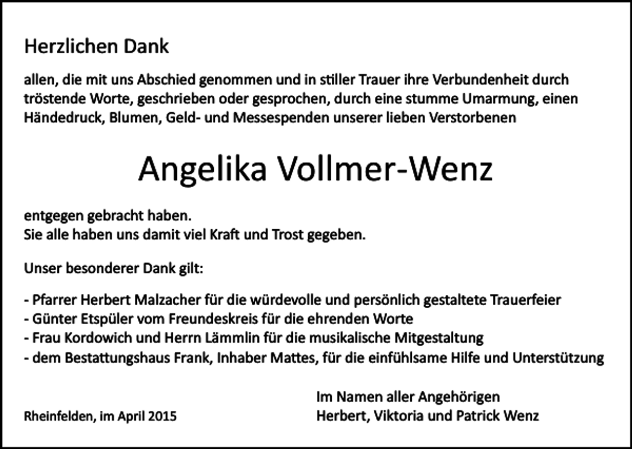 <p>Herzlichen Dank<br />allen, die mit uns Abschied genommen und in s�ller Trauer ihre Verbundenheit durch<br />tröstende Worte, geschrieben oder gesprochen, durch eine stumme Umarmung, einen<br />Händedruck, Blumen, Geld­ und Messespenden unserer lieben Verstorbenen</p><p>Angelika Vollmer­Wenz<br />entgegen gebracht haben.<br />Sie alle haben uns damit viel Kra� und Trost gegeben.<br />Unser besonderer Dank gilt:<br />­<br />­<br />­<br />­</p><p>Pfarrer Herbert Malzacher für die würdevolle und persönlich gestaltete Trauerfeier<br />Günter Etspüler vom Freundeskreis für die ehrenden Worte<br />Frau Kordowich und Herrn Lämmlin für die musikalische Mitgestaltung<br />dem Besta�ungshaus Frank, Inhaber Ma�es, für die einfühlsame Hilfe und Unterstützung</p><p>Rheinfelden, im April 2015</p><p>Im Namen aller Angehörigen<br />Herbert, Viktoria und Patrick Wenz</p>