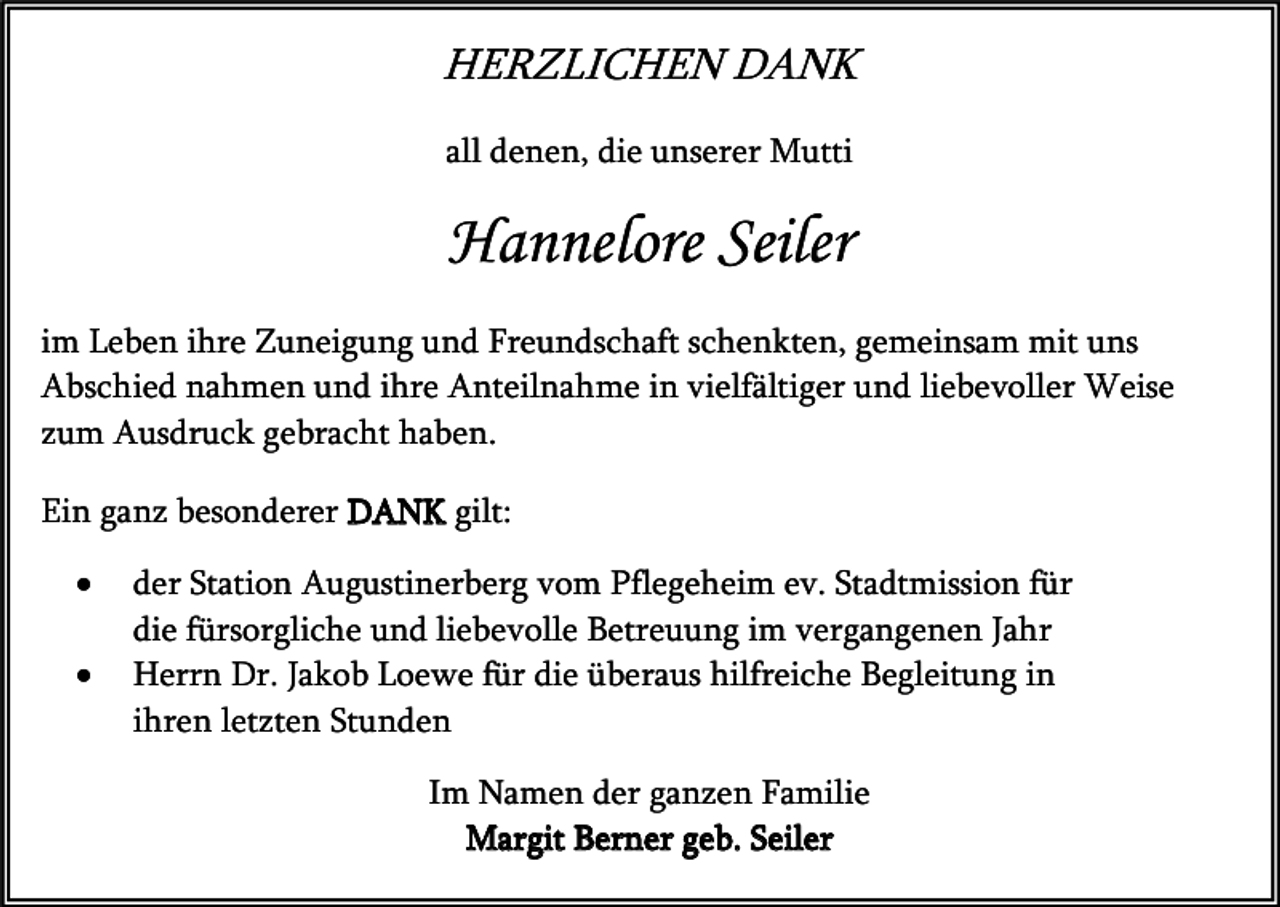 <p>HERZLICHEN DANK<br />all denen, die unserer Mutti</p><p>Hannelore Seiler<br />im Leben ihre Zuneigung und Freundschaft schenkten, gemeinsam mit uns<br />Abschied nahmen und ihre Anteilnahme in vielfältiger und liebevoller Weise<br />zum Ausdruck gebracht haben.<br />Ein ganz besonderer DANK gilt:<br />•<br />•</p><p>der Station Augustinerberg vom Pflegeheim ev. Stadtmission für<br />die fürsorgliche und liebevolle Betreuung im vergangenen Jahr<br />Herrn Dr. Jakob Loewe für die überaus hilfreiche Begleitung in<br />ihren letzten Stunden<br />Im Namen der ganzen Familie<br />Margit Berner geb. Seiler</p>
