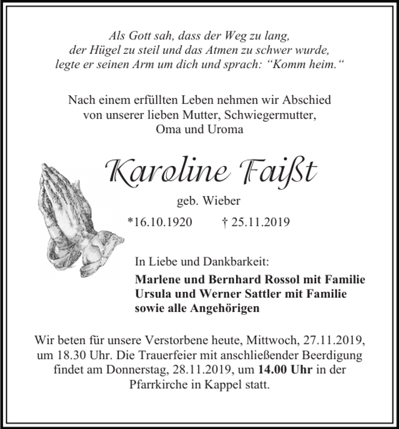 <p>Als Gott sah, dass der Weg zu lang,<br />der Hügel zu steil und das Atmen zu schwer wurde,<br />legte er seinen Arm um dich und sprach: “Komm heim.“</p><p>Nach einem erfüllten Leben nehmen wir Abschied<br />von unserer lieben Mutter, Schwiegermutter,<br />Oma und Uroma</p><p>Karoline Faißt<br />geb. Wieber<br />*16.10.1920</p><p>† 25.11.2019</p><p>In Liebe und Dankbarkeit:<br />Marlene und Bernhard Rossol mit Familie<br />Ursula und Werner Sattler mit Familie<br />sowie alle Angehörigen</p><p>Wir beten für unsere Verstorbene heute, Mittwoch, 27.11.2019,<br />um 18.30 Uhr. Die Trauerfeier mit anschließender Beerdigung<br />findet am Donnerstag, 28.11.2019, um 14.00 Uhr in der<br />Pfarrkirche in Kappel statt.</p>
