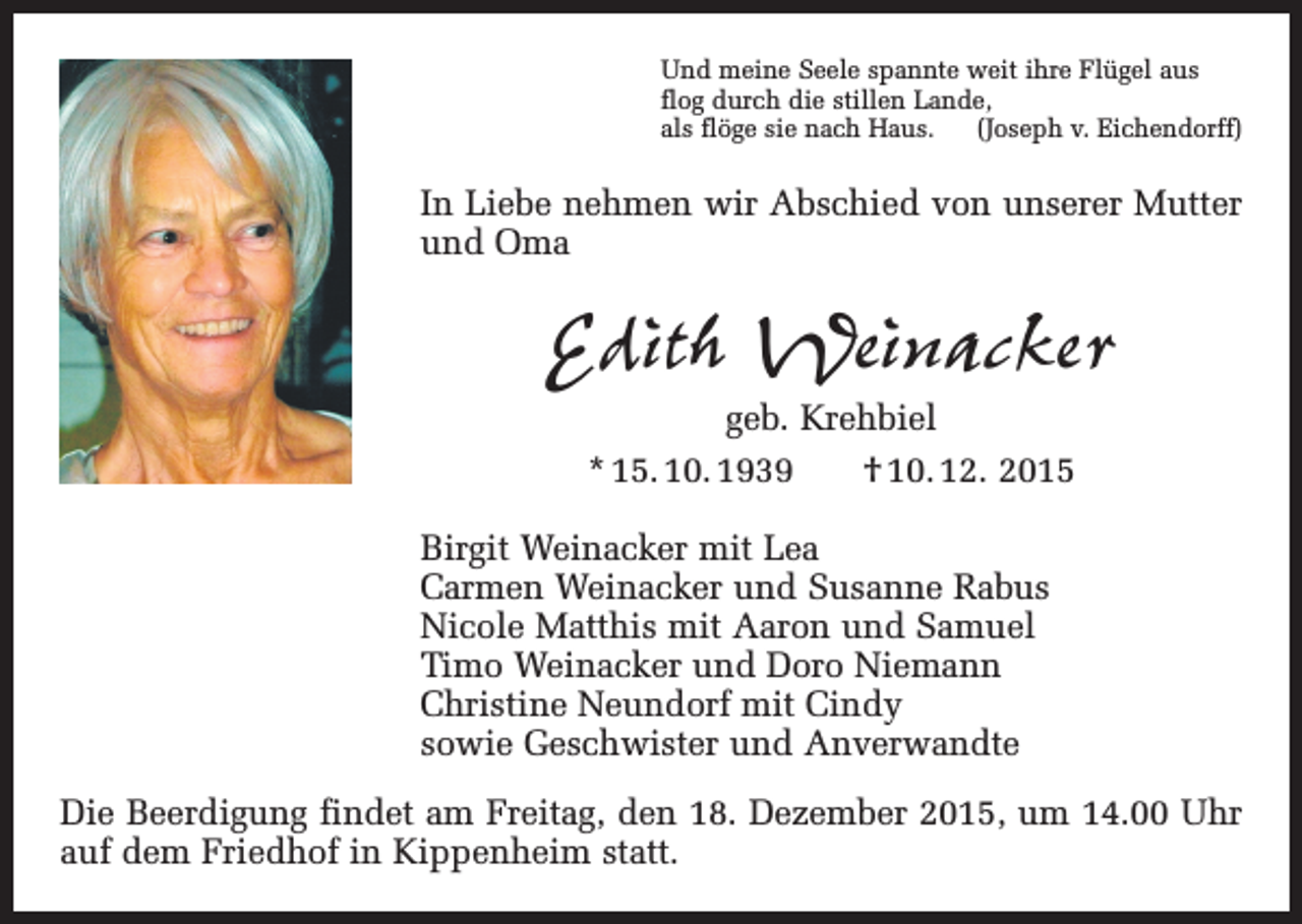 <p>Und meine Seele spannte weit ihre Flügel aus<br />flog durch die stillen Lande,<br />als flöge sie nach Haus. (Joseph v. Eichendorff)</p><p>In Liebe nehmen wir Abschied von unserer Mutter<br />und Oma</p><p>Edith Weinacker<br />geb. Krehbiel<br />* 15. 10. 1939 † 10. 12. 2015</p><p>Birgit Weinacker mit Lea<br />Carmen Weinacker und Susanne Rabus<br />Nicole Matthis mit Aaron und Samuel<br />Timo Weinacker und Doro Niemann<br />Christine Neundorf mit Cindy<br />sowie Geschwister und Anverwandte<br />Die Beerdigung findet am Freitag, den 18. Dezember 2015, um 14.00 Uhr<br />auf dem Friedhof in Kippenheim statt.</p>