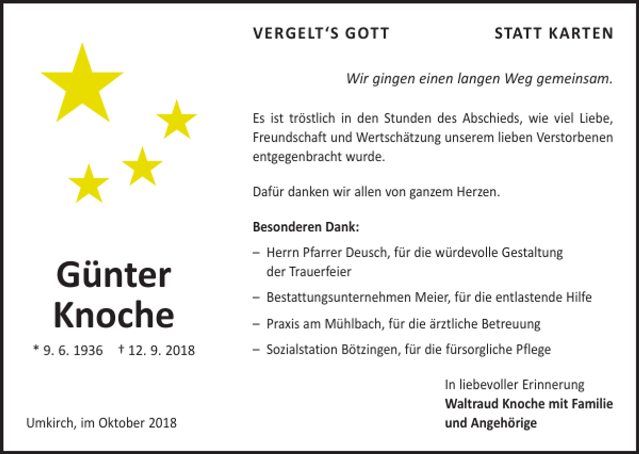 <p>)</p><p>)<br />))</p><p>VERGELT‘S GOTT</p><p>STATT KARTEN</p><p>Wir gingen einen langen Weg gemeinsam.<br />Es ist tröstlich in den Stunden des Abschieds, wie viel Liebe,<br />Freundschaft und Wertschätzung ­unserem ­lieben Verstorbenen<br />entgegenbracht wurde.<br />Dafür danken wir allen von ganzem Herzen.<br />Besonderen Dank:</p><p>Günter<br />Knoche<br />* 9. 6. 1936 † 12. 9. 2018</p><p>Umkirch, im Oktober 2018</p><p>– Herrn Pfarrer Deusch, für die würdevolle ­Gestaltung<br />der Trauerfeier<br />– Bestattungsunternehmen Meier, für die entlastende Hilfe<br />– Praxis am Mühlbach, für die ärztliche Betreuung<br />– Sozialstation Bötzingen, für die fürsorgliche Pflege<br />In liebevoller Erinnerung<br />Waltraud Knoche mit Familie<br />und Angehörige</p>