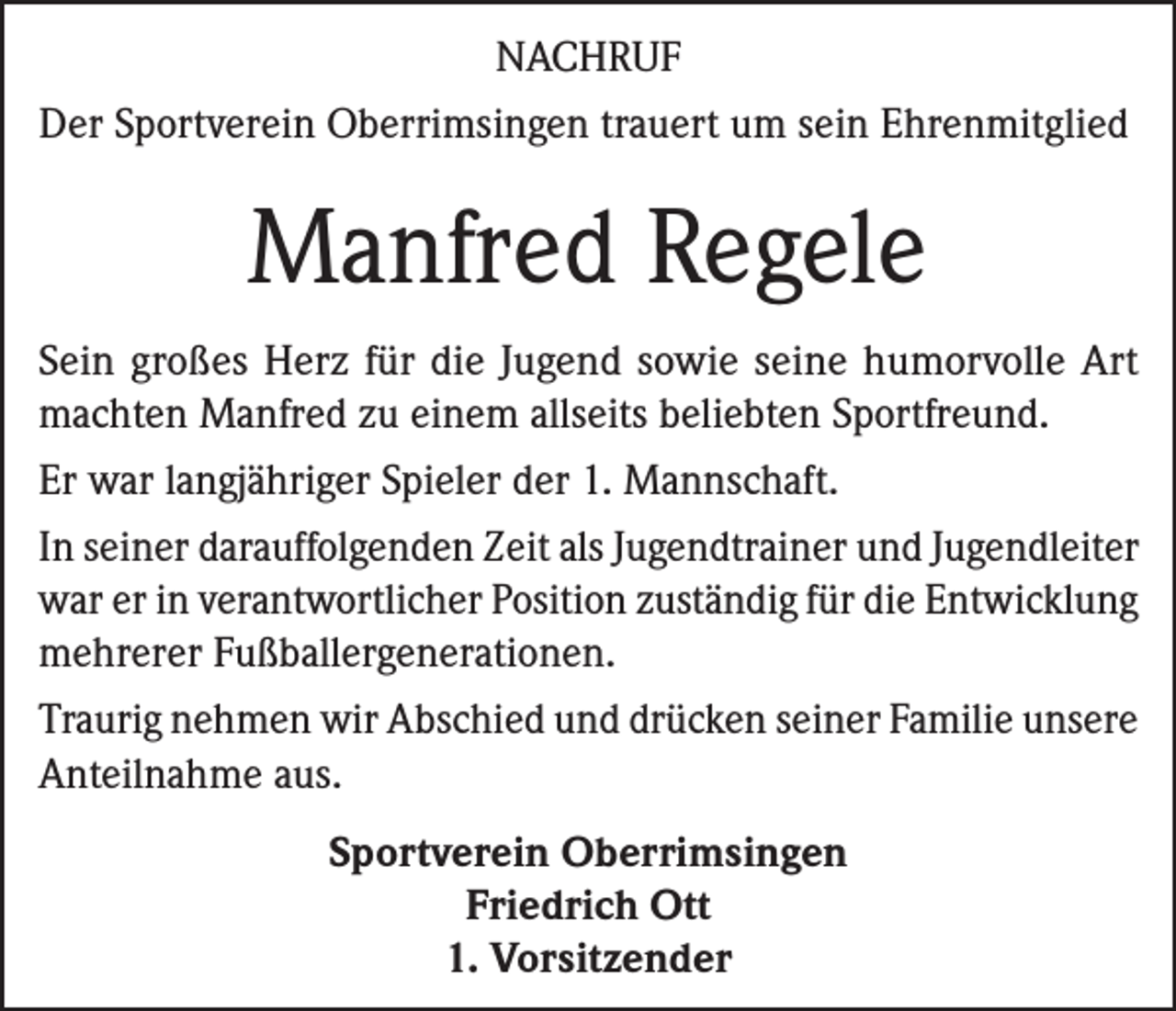 <p>NACHRUF<br />Der Sportverein Oberrimsingen trauert um sein Ehrenmitglied</p><p>Manfred Regele<br />Sein großes Herz für die Jugend sowie seine humorvolle Art<br />machten Manfred zu einem allseits beliebten Sportfreund.<br />Er war langjähriger Spieler der 1. Mannschaft.<br />In seiner darauffolgenden Zeit als Jugendtrainer und Jugendleiter<br />war er in verantwortlicher Position zuständig für die Entwicklung<br />mehrerer Fußballergenerationen.<br />Traurig nehmen wir Abschied und drücken seiner Familie unsere<br />Anteilnahme aus.<br />Sportverein Oberrimsingen<br />Friedrich Ott<br />1. Vorsitzender</p>