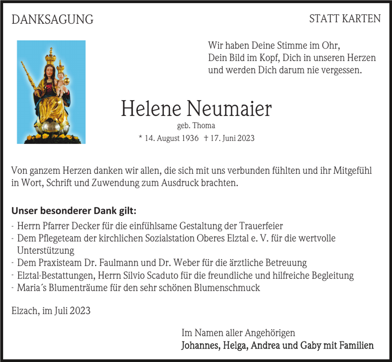 <p>STATT KARTEN</p><p>DANKSAGUNG</p><p>Wir haben Deine Stimme im Ohr,<br />Dein Bild im Kopf, Dich in unseren Herzen<br />und werden Dich darum nie vergessen.</p><p>Helene Neumaier<br />geb. Thoma<br />* 14. August 1936 † 17. Juni 2023</p><p>Von ganzem Herzen danken wir allen, die sich mit uns verbunden fühlten und ihr Mitgefühl<br />in Wort, Schrift und Zuwendung zum Ausdruck brachten.<br />Unser besonderer Dank gilt:<br />- Herrn Pfarrer Decker für die einfühlsame Gestaltung der Trauerfeier<br />- Dem Pﬂegeteam der kirchlichen Sozialstation Oberes Elztal e. V. für die wertvolle<br />Unterstützung<br />- Dem Praxisteam Dr. Faulmann und Dr. Weber für die ärztliche Betreuung<br />- Elztal-Bestattungen, Herrn Silvio Scaduto für die freundliche und hilfreiche Begleitung<br />- Maria´s Blumenträume für den sehr schönen Blumenschmuck<br />Elzach, im Juli 2023<br />Im Namen aller Angehörigen</p>