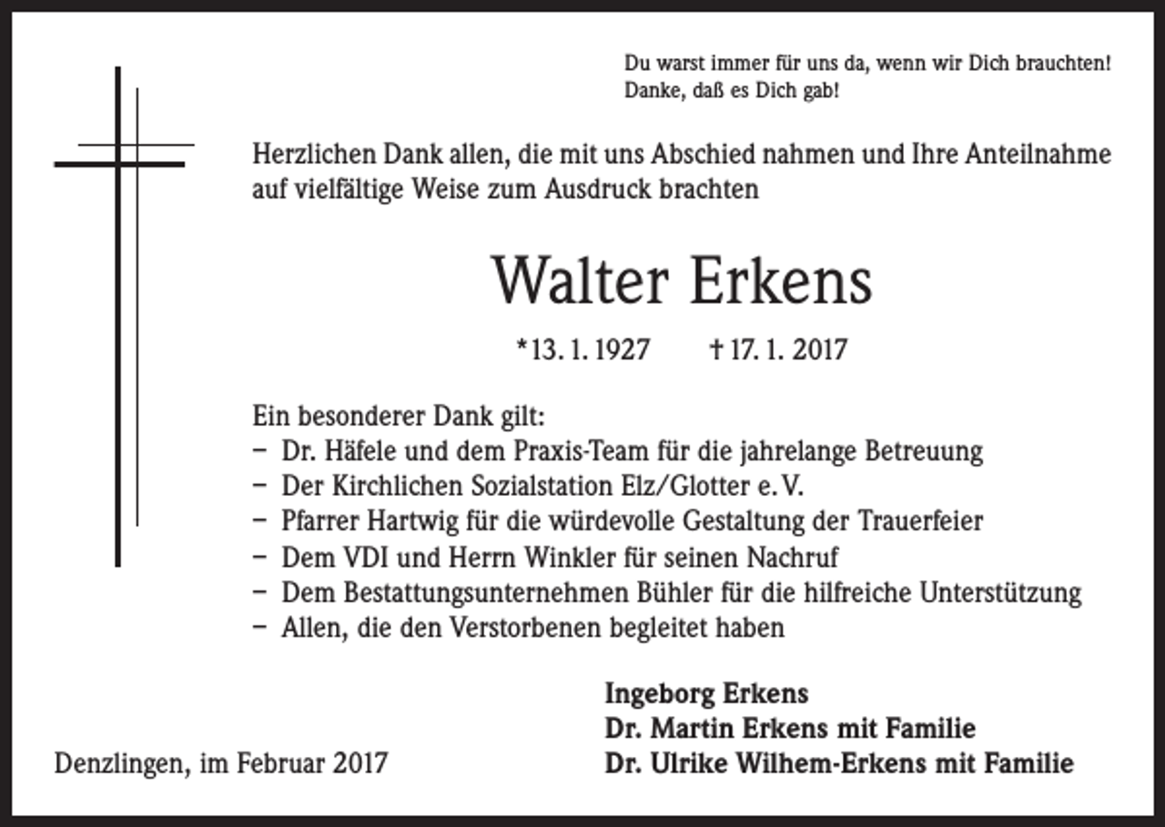 <p>Du warst immer für uns da, wenn wir Dich brauchten!<br />Danke, daß es Dich gab!</p><p>Herzlichen Dank allen, die mit uns Abschied nahmen und Ihre Anteil­nahme<br />auf vielfältige Weise zum Ausdruck brachten</p><p>Walter Erkens<br />*13. 1. 1927 † 17. 1. 2017<br />Ein besonderer Dank gilt:<br />– Dr. Häfele und dem Praxis-Team für die jahrelange Betreuung<br />– Der Kirchlichen Sozialstation Elz/Glotter e. V.<br />– Pfarrer Hartwig für die würdevolle Gestaltung der Trauerfeier<br />– Dem VDI und Herrn Winkler für seinen Nachruf<br />– Dem Bestattungsunternehmen Bühler für die hilfreiche Unterstützung<br />– Allen, die den Verstorbenen begleitet haben</p><p>Denzlingen, im Februar 2017</p><p>Ingeborg Erkens<br />Dr. Martin Erkens mit Familie<br />Dr. Ulrike Wilhem-Erkens mit Familie</p>