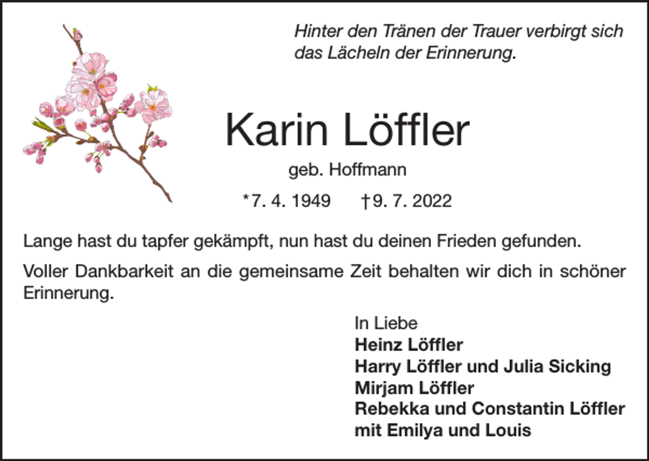 <p>Hinter den Tränen der Trauer verbirgt sich<br />das Lächeln der Erinnerung.</p><p>Karin Löffler<br />geb. Hoffmann<br />* 7. 4. 1949</p><p>† 9. 7. 2022</p><p>Lange hast du tapfer gekämpft, nun hast du deinen Frieden gefunden.<br />Voller Dankbarkeit an die gemeinsame Zeit behalten wir dich in schöner<br />Erinnerung.<br />In Liebe<br />Heinz Löffler<br />Harry Löffler und Julia Sicking<br />Mirjam Löffler<br />Rebekka und Constantin Löffler<br />mit Emilya und Louis</p>