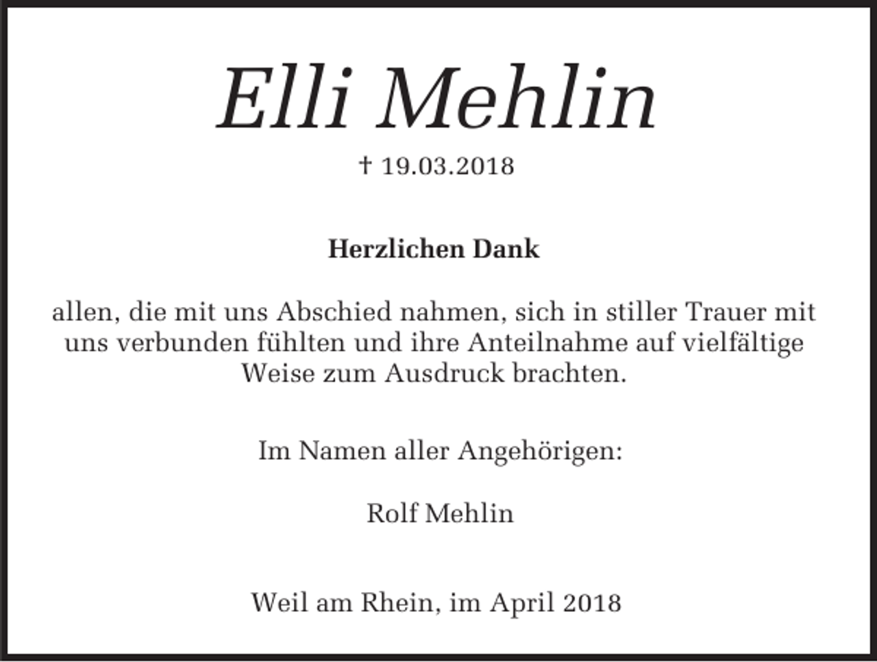 <p>Elli Mehlin<br />† 19.03.2018</p><p>Herzlichen Dank<br />allen, die mit uns Abschied nahmen, sich in stiller Trauer mit<br />uns verbunden fühlten und ihre Anteilnahme auf vielfältige<br />Weise zum Ausdruck brachten.<br />Im Namen aller Angehörigen:<br />Rolf Mehlin<br />Weil am Rhein, im April 2018</p>