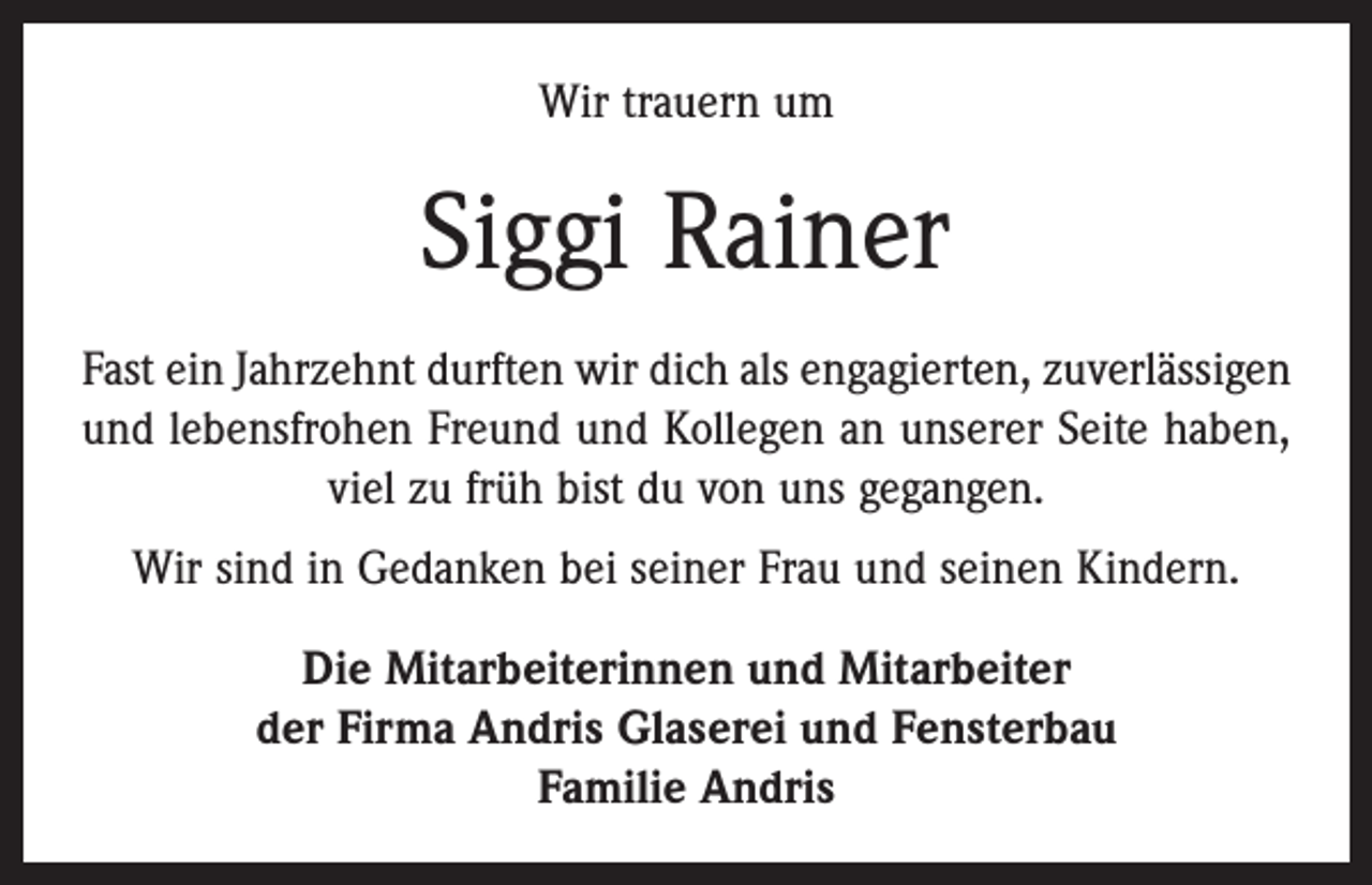 <p>Wir trauern um</p><p>Siggi Rainer<br />Fast ein Jahrzehnt durften wir dich als engagierten, zuverlässigen<br />und lebensfrohen Freund und Kollegen an unserer Seite haben,<br />viel zu früh bist du von uns gegangen.<br />Wir sind in Gedanken bei seiner Frau und seinen Kindern.<br />Die Mitarbeiterinnen und Mitarbeiter<br />der Firma Andris Glaserei und Fensterbau<br />Familie Andris</p>