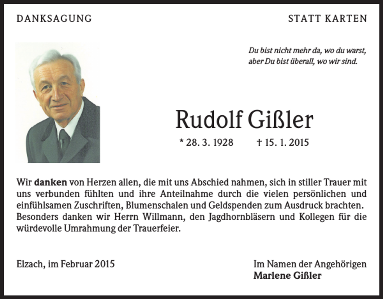 <p>DANKSAGUNG</p><p>S TA TT K A RTEN<br />Du bist nicht mehr da, wo du warst,<br />aber Du bist überall, wo wir sind.</p><p>Rudolf Gißler<br />* 28. 3. 1928</p><p>† 15. 1. 2015</p><p>Wir danken von Herzen allen, die mit uns Abschied nahmen, sich in stiller Trauer mit<br />uns verbunden fühlten und ihre Anteilnahme durch die vielen persönlichen und<br />einfühlsamen Zuschriften, Blumenschalen und Geldspenden zum Ausdruck brachten.<br />Besonders danken wir Herrn Willmann, den Jagdhornbläsern und Kollegen für die<br />würdevolle Umrahmung der Trauerfeier.</p><p>Elzach, im Februar 2015</p><p>Im Namen der Angehörigen<br />Marlene Gißler</p>
