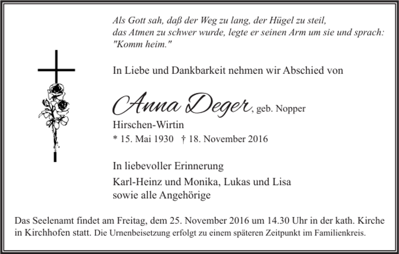 <p>Als Gott sah, daß der Weg zu lang, der Hügel zu steil,<br />das Atmen zu schwer wurde, legte er seinen Arm um sie und sprach:<br />"Komm heim."</p><p>In Liebe und Dankbarkeit nehmen wir Abschied von</p><p>Anna Deger</p><p>, geb. Nopper</p><p>Hirschen-Wirtin</p><p>* 15. Mai 1930 † 18. November 2016</p><p>In liebevoller Erinnerung<br />Karl-Heinz und Monika, Lukas und Lisa<br />sowie alle Angehörige<br />Das Seelenamt findet am Freitag, dem 25. November 2016 um 14.30 Uhr in der kath. Kirche<br />in Kirchhofen statt. Die Urnenbeisetzung erfolgt zu einem späteren Zeitpunkt im Familienkreis.</p>