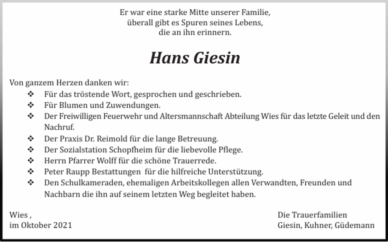 <p>Er war eine starke Mitte unserer Familie,<br />ü berall gibt es Spuren seines Lebens,<br />die an ihn erinnern.</p><p>Hans Giesin<br />Von ganzem Herzen danken wir:<br /> Fü r das trö stende Wort, gesprochen und geschrieben.<br /> Fü r Blumen und Zuwendungen.<br /> Der Freiwilligen Feuerwehr und Altersmannschaft Abteilung Wies fü r das letzte Geleit und den<br />Nachruf.<br /> Der Praxis Dr. Reimold fü r die lange Betreuung.<br /> Der Sozialstation Schopfheim fü r die liebevolle Pflege.<br /> Herrn Pfarrer Wolff fü r die schö ne Trauerrede.<br /> Peter Raupp Bestattungen fü r die hilfreiche Unterstü tzung.<br /> Den Schulkameraden, ehemaligen Arbeitskollegen allen Verwandten, Freunden und<br />Nachbarn die ihn auf seinem letzten Weg begleitet haben.<br />Wies ,<br />im Oktober 2021</p><p>Die Trauerfamilien<br />Giesin, Kuhner, Gü demann</p>