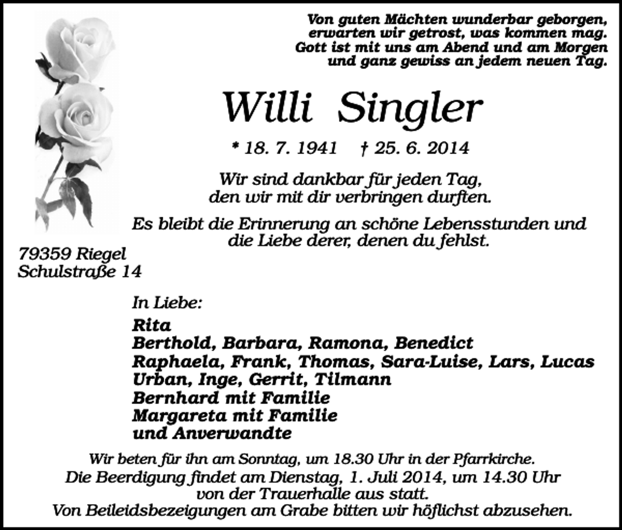 <p>Von guten Mächten wunderbar geborgen,<br />erwarten wir getrost, was kommen mag.<br />Gott ist mit uns am Abend und am Morgen<br />und ganz gewiss an jedem neuen Tag.</p><p>Willi Singler<br />* 18. 7. 1941</p><p>† 25. 6. 2014</p><p>Wir sind dankbar für jeden Tag,<br />den wir mit dir verbringen durften.<br />Es bleibt die Erinnerung an schöne Lebensstunden und<br />die Liebe derer, denen du fehlst.</p><p>79359 Riegel<br />Schulstraße 14</p><p>In Liebe:<br />Rita<br />Berthold, Barbara, Ramona, Benedict<br />Raphaela, Frank, Thomas, Sara-Luise, Lars, Lucas<br />Urban, Inge, Gerrit, Tilmann<br />Bernhard mit Familie<br />Margareta mit Familie<br />und Anverwandte<br />Wir beten für ihn am Sonntag, um 18.30 Uhr in der Pfarrkirche.</p><p>Die Beerdigung findet am Dienstag, 1. Juli 2014, um 14.30 Uhr<br />von der Trauerhalle aus statt.<br />Von Beileidsbezeigungen am Grabe bitten wir höflichst abzusehen.</p>