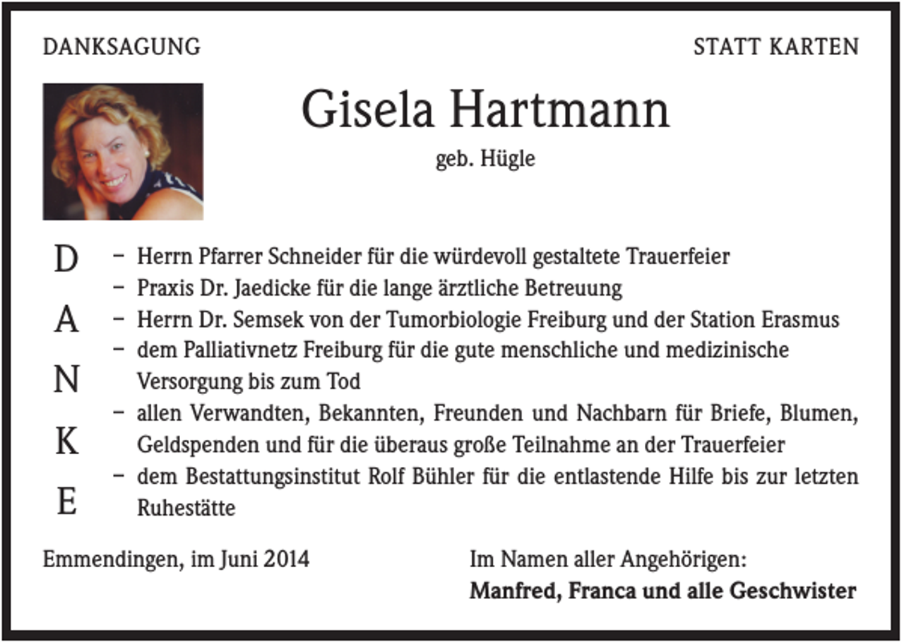 <p>DANKSAGUNG</p><p>STATT KARTEN</p><p>Gisela Hartmann<br />geb. Hügle</p><p>D<br />A<br />N<br />K<br />E</p><p>–<br />–<br />–<br />–</p><p>Herrn Pfarrer Schneider für die würdevoll gestaltete Trauerfeier<br />Praxis Dr. Jaedicke für die lange ärztliche Betreuung<br />Herrn Dr. Semsek von der Tumorbiologie Freiburg und der Station Erasmus<br />dem Palliativnetz Freiburg für die gute menschliche und medizinische<br />Versorgung bis zum Tod<br />– allen Verwandten, Bekannten, Freunden und Nachbarn für Briefe, Blumen,<br />Geldspenden und für die überaus große Teilnahme an der Trauerfeier<br />– dem Bestattungsinstitut Rolf Bühler für die entlastende Hilfe bis zur letzten<br />Ruhestätte</p><p>Emmendingen, im Juni 2014</p><p>Im Namen aller Angehörigen:<br />Manfred, Franca und alle Geschwister</p>