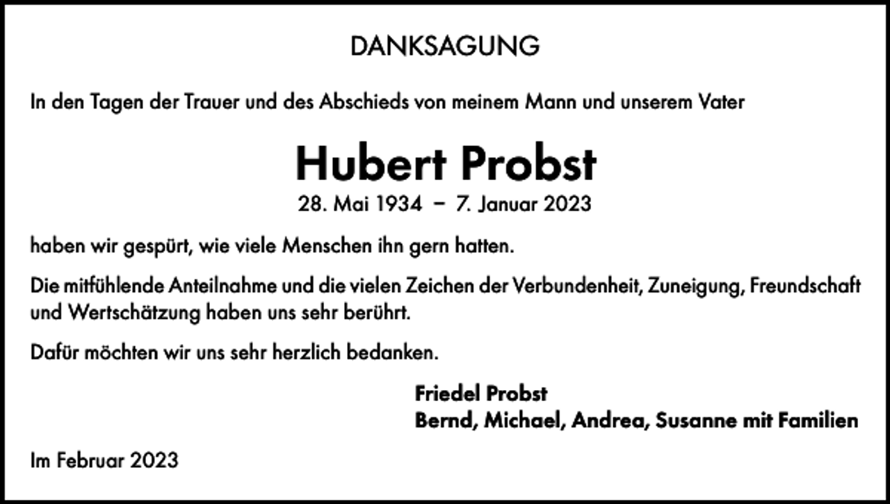 <p>DANKSAGUNG<br />In den Tagen der Trauer und des Abschieds von meinem Mann und unserem Vater</p><p>Hubert Probst<br />28. Mai 1934 – 7. Januar 2023</p><p>haben wir gespürt, wie viele Menschen ihn gern hatten.<br />Die mitfühlende Anteilnahme und die vielen Zeichen der Verbundenheit, Zuneigung, Freundschaft<br />und Wertschätzung haben uns sehr berührt.<br />Dafür möchten wir uns sehr herzlich bedanken.<br />Friedel Probst<br />Bernd, Michael, Andrea, Susanne mit Familien<br />Im Februar 2023</p>