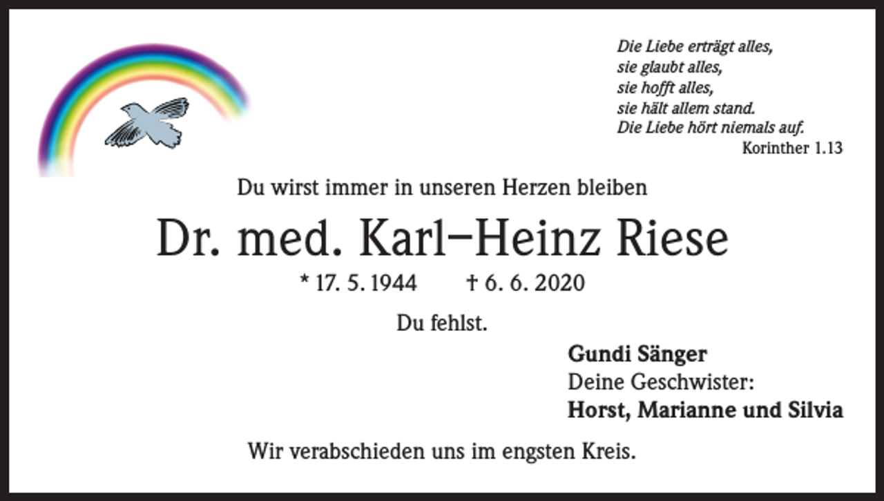 <p>Die Liebe erträgt alles,<br />sie glaubt alles,<br />sie hofft alles,<br />sie hält allem stand.<br />Die Liebe hört niemals auf.</p><p>Korinther 1.13</p><p>Du wirst immer in unseren Herzen bleiben</p><p>Dr. med. Karl–Heinz Riese<br />* 17. 5. 1944 † 6. 6. 2020<br />Du fehlst.<br />Gundi Sänger<br />Deine Geschwister:<br />Horst, Marianne und Silvia<br />Wir verabschieden uns im engsten Kreis.</p>
