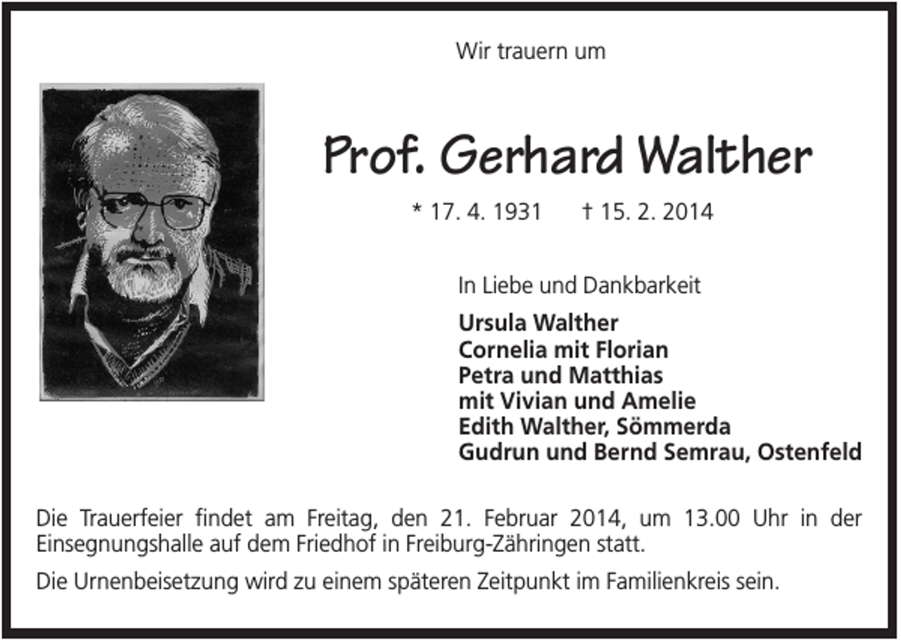 <p>Wir trauern um</p><p>Prof. Gerhard Walther<br />* 17. 4. 1931</p><p>† 15. 2. 2014</p><p>In Liebe und Dankbarkeit<br />Ursula Walther<br />Cornelia mit Florian<br />Petra und Matthias<br />mit Vivian und Amelie<br />Edith Walther, Sömmerda<br />Gudrun und Bernd Semrau, Ostenfeld<br />Die Trauerfeier findet am Freitag, den 21. Februar 2014, um 13.00 Uhr in der<br />Einsegnungshalle auf dem Friedhof in Freiburg-Zähringen statt.<br />Die Urnenbeisetzung wird zu einem späteren Zeitpunkt im Familienkreis sein.</p>