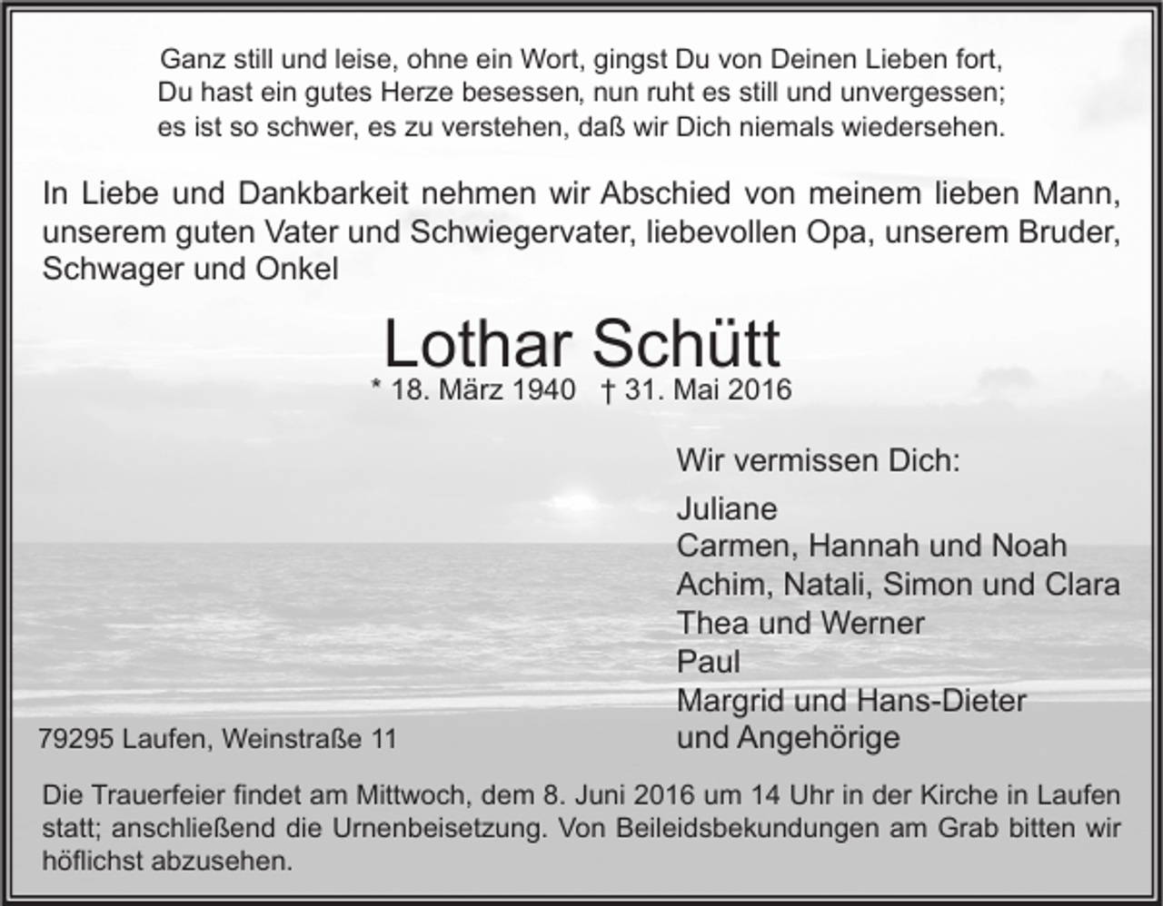 <p>Ganz still und leise, ohne ein Wort, gingst Du von Deinen Lieben fort,<br />Du hast ein gutes Herze besessen, nun ruht es still und unvergessen;<br />es ist so schwer, es zu verstehen, daß wir Dich niemals wiedersehen.</p><p>In Liebe und Dankbarkeit nehmen wir Abschied von meinem lieben Mann,<br />unserem guten Vater und Schwiegervater, liebevollen Opa, unserem Bruder,<br />Schwager und Onkel</p><p>Lothar Schütt</p><p>* 18. März 1940 † 31. Mai 2016</p><p>79295 Laufen, Weinstraße 11</p><p>Wir vermissen Dich:<br />Juliane<br />Carmen, Hannah und Noah<br />Achim, Natali, Simon und Clara<br />Thea und Werner<br />Paul<br />Margrid und Hans-Dieter<br />und Angehörige</p><p>Die Trauerfeier findet am Mittwoch, dem 8. Juni 2016 um 14 Uhr in der Kirche in Laufen<br />statt; anschließend die Urnenbeisetzung. Von Beileidsbekundungen am Grab bitten wir<br />höflichst abzusehen.</p>