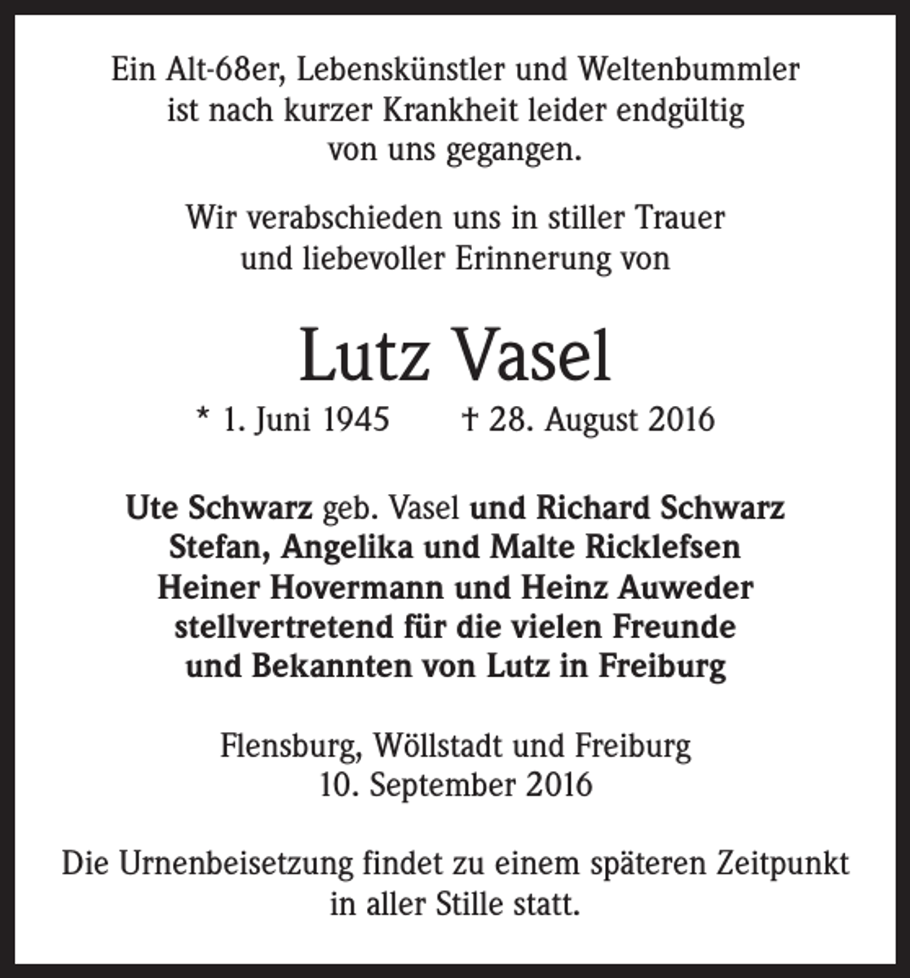 <p>Ein Alt-68er, Lebenskünstler und Weltenbummler<br />ist nach kurzer Krankheit leider endgültig<br />von uns gegangen.<br />Wir verabschieden uns in stiller Trauer<br />und liebevoller Erinnerung von</p><p>Lutz Vasel</p><p>* 1. Juni 1945 † 28. August 2016<br />Ute Schwarz geb. Vasel und Richard Schwarz<br />Stefan, Angelika und Malte Ricklefsen<br />Heiner Hovermann und Heinz Auweder<br />stellvertretend für die vielen Freunde<br />und Bekannten von Lutz in Freiburg<br />Flensburg, Wöllstadt und Freiburg<br />10. September 2016<br />Die Urnenbeisetzung findet zu einem späteren Zeitpunkt<br />in aller Stille statt.</p>