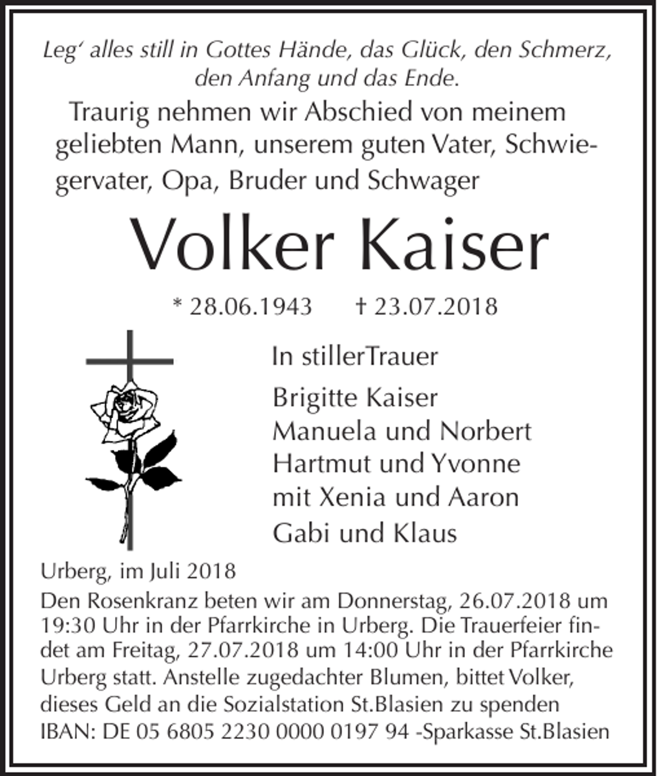 <p>Leg‘ alles still in Gottes Hände, das Glück, den Schmerz,<br />den Anfang und das Ende.</p><p>Traurig nehmen wir Abschied von meinem<br />geliebten Mann, unserem guten Vater, Schwiegervater, Opa, Bruder und Schwager</p><p>Volker Kaiser<br />* 28.06.1943</p><p>† 23.07.2018</p><p>In stillerTrauer<br />Brigitte Kaiser<br />Manuela und Norbert<br />Hartmut und Yvonne<br />mit Xenia und Aaron<br />Gabi und Klaus<br />Urberg, im Juli 2018<br />Den Rosenkranz beten wir am Donnerstag, 26.07.2018 um<br />19:30 Uhr in der Pfarrkirche in Urberg. Die Trauerfeier findet am Freitag, 27.07.2018 um 14:00 Uhr in der Pfarrkirche<br />i Anstelle zugedachter Blumen, bittet Volker,<br />Urberg statt.<br />dieses Geld an die Sozialstation St.Blasien zu spenden<br />IBAN: DE 05 6805 22300197 94 -Sparkasse St.Blasien</p>