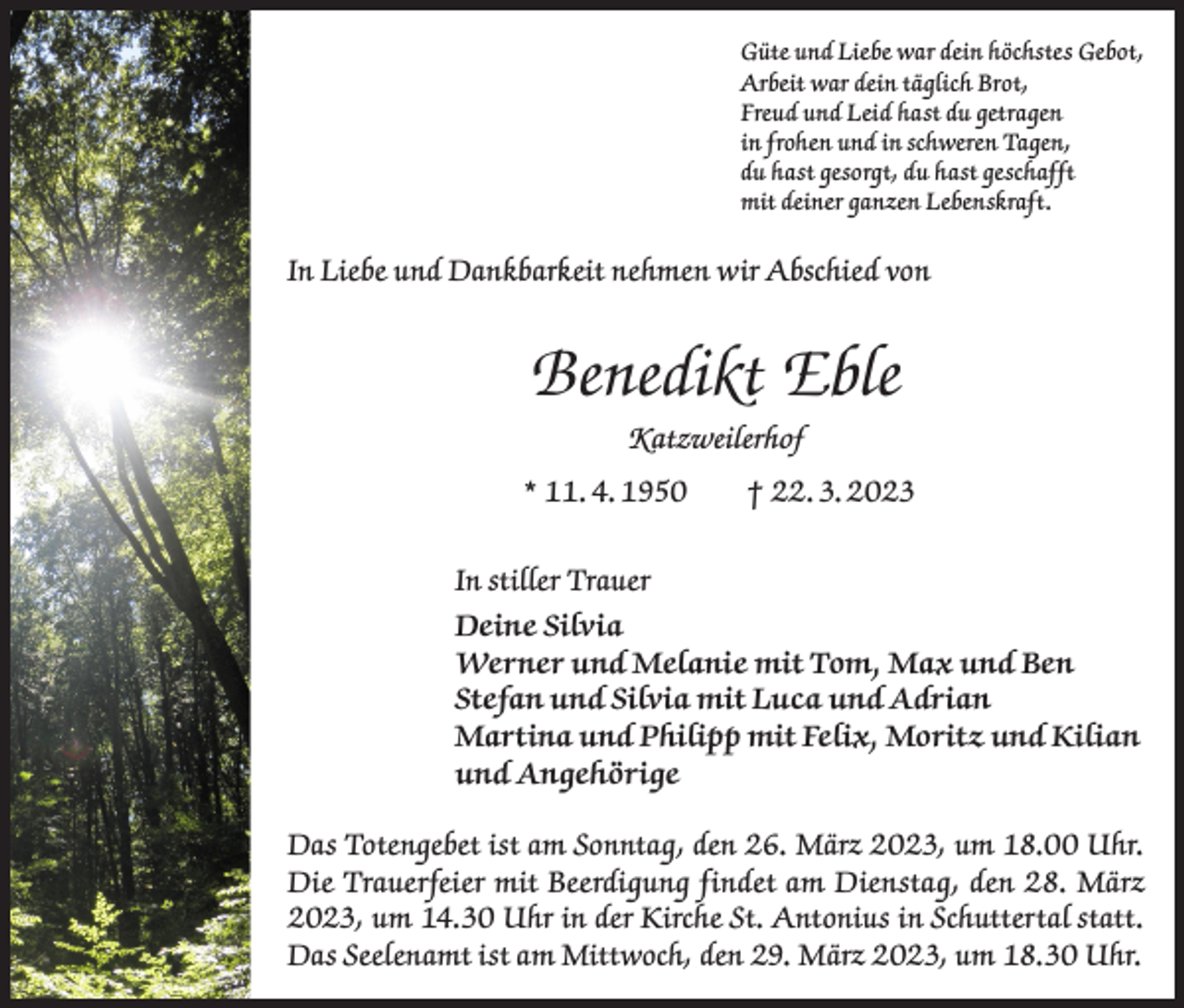 <p>Güte und Liebe war dein höchstes Gebot,<br />Arbeit war dein täglich Brot,<br />Freud und Leid hast du getragen<br />in frohen und in schweren Tagen,<br />du hast gesorgt, du hast geschafft<br />mit deiner ganzen Lebenskraft.</p><p>In Liebe und Dankbarkeit nehmen wir Abschied von</p><p>Benedikt Eble<br />Katzweilerhof<br />* 11. 4. 1950 † 22. 3. 2023<br />In stiller Trauer<br />Deine Silvia<br />Werner und Melanie mit Tom, Max und Ben<br />Stefan und Silvia mit Luca und Adrian<br />Martina und Philipp mit Felix, Moritz und Kilian<br />und Angehörige<br />Das Totengebet ist am Sonntag, den 26. März 2023, um 18.00 Uhr.<br />Die Trauerfeier mit Beerdigung findet am Dienstag, den 28. März<br />2023, um 14.30 Uhr in der Kirche St. Antonius in Schuttertal statt.<br />Das Seelenamt ist am Mittwoch, den 29. März 2023, um 18.30 Uhr.</p>