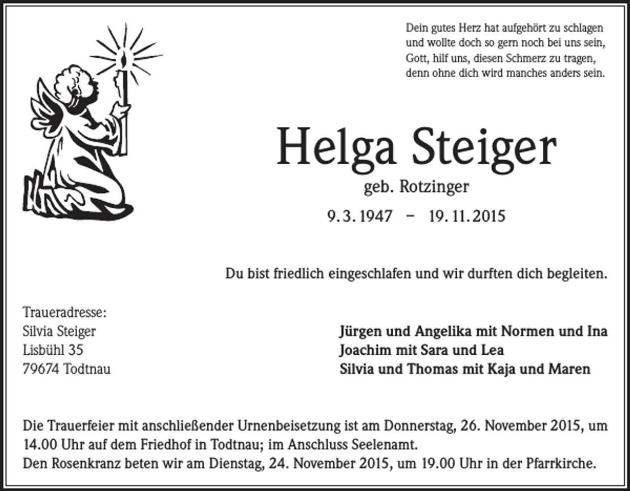 <p>Dein gutes Herz hat aufgehört zu schlagen<br />und wollte doch so gern noch bei uns sein,<br />Gott, hilf uns, diesen Schmerz zu tragen,<br />denn ohne dich wird manches anders sein.</p><p>Helga Steiger<br />geb. Rotzinger</p><p>9. 3. 1947 – 19. 11. 2015<br />Du bist friedlich eingeschlafen und wir durften dich begleiten.<br />Traueradresse:<br />Silvia Steiger<br />Lisbühl 35<br />79674 Todtnau</p><p>Jürgen und Angelika mit Normen und Ina<br />Joachim mit Sara und Lea<br />Silvia und Thomas mit Kaja und Maren</p><p>Die Trauerfeier mit anschließender Urnenbeisetzung ist am ­Donnerstag, 26. November 2015, um<br />14.00 Uhr auf dem ­Friedhof in Todtnau; im Anschluss Seelenamt.<br />Den Rosenkranz beten wir am Dienstag, 24. November 2015, um 19.00 Uhr in der Pfarrkirche.</p>