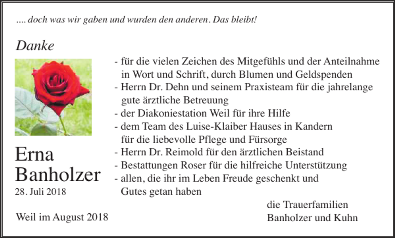 <p>.... doch was wir gaben und wurden den anderen. Das bleibt!</p><p>Danke<br />- für die vielen Zeichen des Mitgefühls und der Anteilnahme<br />in Wort und Schrift, durch Blumen und Geldspenden<br />- Herrn Dr. Dehn und seinem Praxisteam für die jahrelange<br />gute ärztliche Betreuung<br />- der Diakoniestation Weil für ihre Hilfe<br />- dem Team des Luise-Klaiber Hauses in Kandern<br />für die liebevolle Pflege und Fürsorge<br />- Herrn Dr. Reimold für den ärztlichen Beistand<br />- Bestattungen Roser für die hilfreiche Unterstützung<br />- allen, die ihr im Leben Freude geschenkt und<br />Gutes getan haben<br />28. Juli 2018<br />die Trauerfamilien<br />Weil im August 2018<br />Banholzer und Kuhn</p><p>Erna<br />Banholzer</p>
