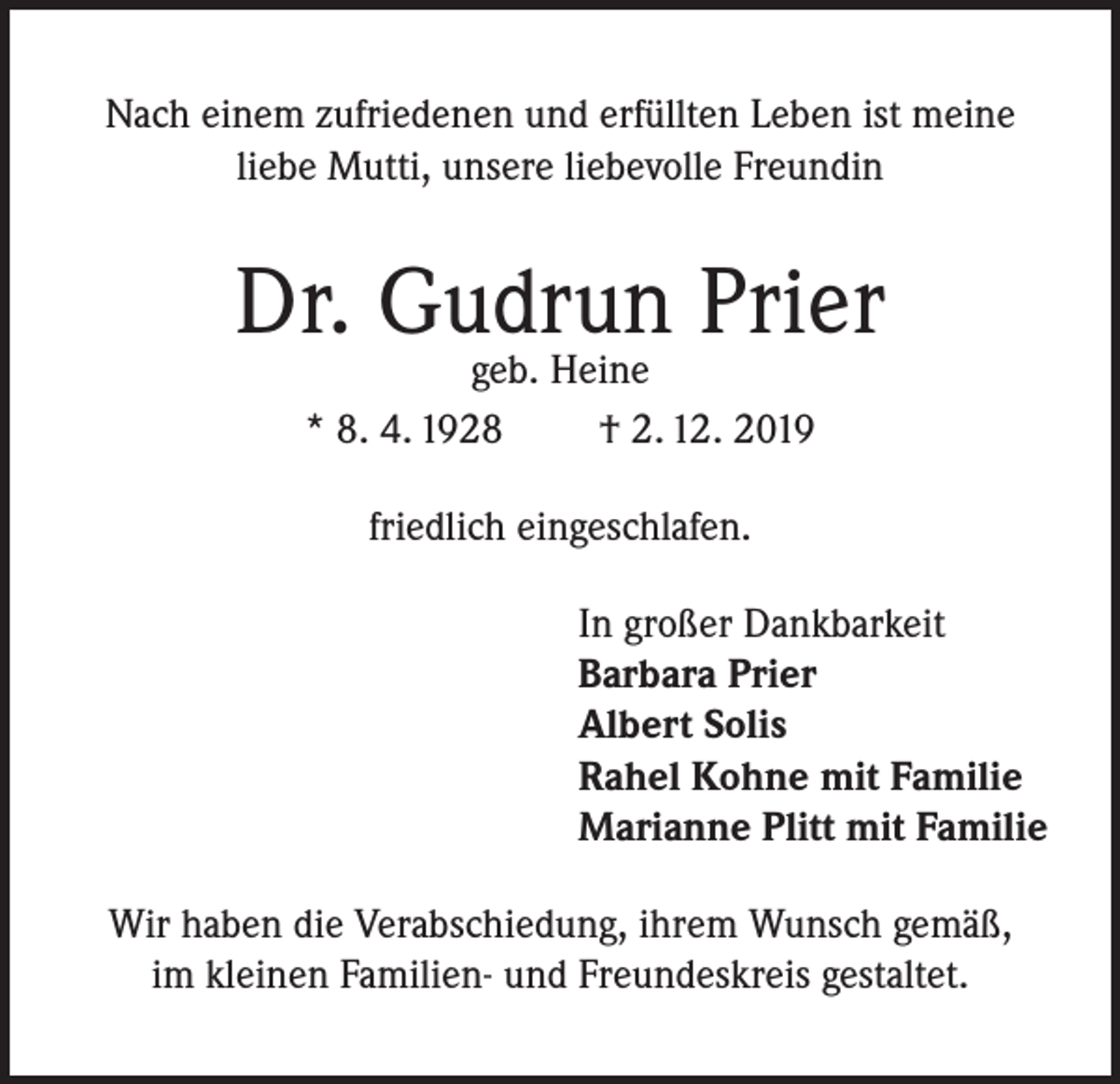 <p>Nach einem zufriedenen und erfüllten Leben ist meine<br />liebe Mutti, unsere liebevolle Freundin</p><p>Dr. Gudrun Prier<br />geb. Heine<br />* 8. 4. 1928<br />† 2. 12. 2019<br />friedlich eingeschlafen.<br />In großer Dankbarkeit<br />Barbara Prier<br />Albert Solis<br />Rahel Kohne mit Familie<br />Marianne Plitt mit Familie<br />Wir haben die Verabschiedung, ihrem Wunsch gemäß,<br />im kleinen Familien- und Freundeskreis gestaltet.</p>