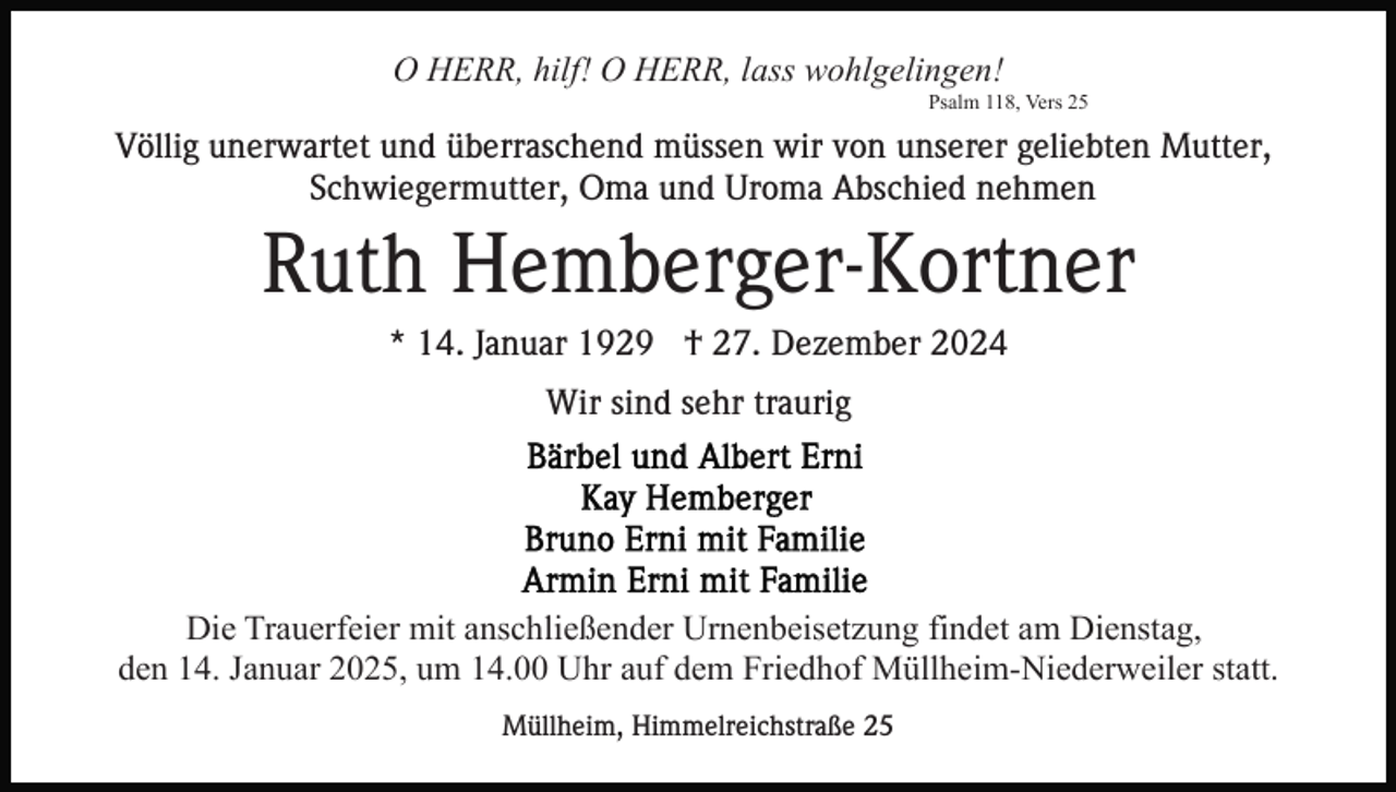 <p>O HERR, hilf! O HERR, lass wohlgelingen!<br />Psalm 118, Vers 25</p><p>Völlig unerwartet und überraschend müssen wir von unserer geliebten Mutter,<br />Schwiegermutter, Oma und Uroma Abschied nehmen</p><p>Ruth Hemberger-Kortner<br />* 14. Januar 1929 † 27. Dezember 2024<br />Wir sind sehr traurig</p><p>Die Trauerfeier mit anschließender Urnenbeisetzung findet am Dienstag,<br />den 14. Januar 2025, um 14.00 Uhr auf dem Friedhof Müllheim-Niederweiler statt.<br />Müllheim, Himmelreichstraße 25</p>